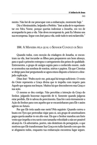 A Infância de Jesus
                                                                         243

mento. Não hei de me preocupar com a embarcação, mormente hoje.”
     Diz o Meninozinho, beijando o Prefeito: “José acaba de te experimen-
tar em Meu Nome, porque querias indenizar a Jonatha, em vez de
acompanhá-lo para a vila. Não deves recompensá-lo, pois Eu Mesmo sou
sua recompensa. Segue com José para a vila, onde tudo te será esclarecido.”



    184. A MANEIRA PELA QUAL O SENHOR CONDUZ OS SEUS

     Quando todos, com exceção da criadagem de Jonatha, se encon-
tram na vila, José incumbe os filhos para prepararem um bom almoço,
para o qual o primeiro entregou o carregamento dos peixes de qualidade.
Entrementes, o grupo de amigos seguiu para o conhecido monte, onde
se acomodou nas sombras de roseiras, mirtos e papiros. Eis que Cirenius
se dirige para José perguntando se agora estava disposto a fornecer a dese-
jada explicação.
     Disse José: “Podes ouvir-me, pois aqui há tempo suficiente. O vento
do Oeste representa a Graça divina que te impeliu com ímpeto para
Aquele que seguras nos braços. Muitos há que desconhecem essa Graça e
sua ação.
     O mesmo se deu contigo. Não percebias a intenção da Graça do
Senhor, julgando houvesse esquecido de ti. Somente quando julgavas
estar perdido, Ele te salvou do perecimento. Essa foi e será eternamente a
Ação do Senhor para com aqueles que se encaminharam para Ele e assim
agirem no futuro.
     Por que Ele teria usado esse meio? Pelo seguinte: Quando correu o
boato em Tyro que pretendias viajar para cá, um grupo de amotinadores
pagos queria assaltar-te em alto-mar. Eis que o Senhor mandou um forte
vento que impeliu o teu navio com tamanha velocidade a não ser possível
alcançá-lo. Os adversários, porém, não desistiram da perseguição, o que
motivou que Ele transformasse Sua Graça em tufão fazendo com que eles
se afogassem todos, enquanto tua embarcação encontrou lugar seguro.
 