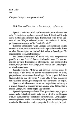 Jakob Lorber
244

Compreendes agora tua viagem marítima?”



      185. MOTIVO PRINCIPAL DA ENCARNAÇÃO DO SENHOR

      Após ter ouvido o relato de José, Cirenius se vira para o Meninozinho
e diz: “Então foi tudo aquilo apenas manifestação de Tua Graça? Tu, cujo
Nome minha língua jamais será digna de pronunciar, como deverei agra-
decer e louvar-Te? Que poderei eu, criatura tola, retribuir a Ti, Senhor,
protegendo-me mais que ao Teu Próprio Coração?”
      Responde o Pequenino: “Caro Cirenius, Meu Amor para contigo
seria muito maior, se não tivesses o hábito de suspirar desse modo, diante
de Mim. Que vantagem nos traz isto? Será melhor se fores alegre e Me
amares como a todos, em teu coração.”
      Diz Cirenius com ternura: “Ó minha Vida, então não posso orar
para Deus, o meu Senhor?” Responde o Menino Jesus: “Certamente,
mas não por meio de exclamações intermináveis, e sim, apenas em teu
espírito, isto é, no amor para Comigo, e em Verdade, cuja Luz é projeta-
da pela chama do amor.
      Julgas Eu engordar e Me tornar mais poderoso e crescido através de
tais orações? A fim de que os homens Me adorassem com seu amor,
poupando as movimentações de sua língua, Eu Me projetei de Minha
Natureza infinita para este Corpo. A oração labial degrada o adorador
tanto quanto o adorado, por ser algo sem vida e pertencente aos pagãos.
      Qual é tua atitude ao te encontrares em companhia de bons amigos
e irmãos? Alegras-te e os cumprimentas segundo vosso hábito. Faze o
mesmo Comigo, que jamais exigirei algo diferente.
      Agora sê alegre e ocupa-te de teus filhos, para saberes o que já apren-
deram. Assim terás alegria muito maior que se estenderá também para
Mim, do que suspirando e exclamando sucessivamente.” Cirenius pron-
tamente agiu deste modo, e sua satisfação foi grande ao receber resposta
concisa dos filhos adotivos a todas as perguntas de conhecimentos gerais.
 