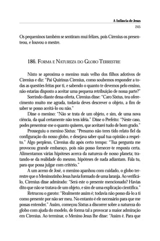A Infância de Jesus
                                                                         245

Os pequeninos também se sentiram mui felizes, pois Cirenius os presen-
teou, e louvou o mestre.



    186. FORMA E NATUREZA DO GLOBO TERRESTRE

     Nisto se aproxima o menino mais velho dos filhos adotivos de
Cirenius e diz: “Pai Quirinus Cirenius, como soubemos responder a to-
das as questões feitas por ti, e sabendo o quanto te devemos pelo ensino,
não estarias disposto a aceitar uma pequena retribuição de nossa parte?”
     Sorrindo diante dessa oferta, Cirenius disse: “Caro Sixtus, teu ofere-
cimento muito me agrada, todavia deves descrever o objeto, a fim de
saber se posso aceitá-lo ou não.”
     Disse o menino: “Não se trata de um objeto, e sim, de uma nova
ciência, da qual certamente não tens idéia.” Disse o Prefeito: “Neste caso,
podes presentear-me o quanto quiseres, que aceitarei tudo de bom grado.”
     Prosseguiu o menino Sixtus: “Presumo não teres tido relato fiel da
configuração do nosso globo, e desejava saber qual tua opinião a respei-
to.” Algo perplexo, Cirenius diz após certo tempo: “Tua pergunta me
provocou grande embaraço, pois não posso fornecer-te resposta certa.
Alimentamos várias hipóteses acerca da natureza de nosso planeta; tra-
tando-se da realidade do mesmo, hipóteses de nada adiantam. Fala tu,
para que possa julgar com critério.”
     A um aceno de José, o menino apanhou com cuidado, o globo ter-
restre que o Meninozinho Jesus havia formado de uma laranja. Ao verificá-
lo, Cirenius disse admirado: “Será este o presente mencionado? Havias
dito que não se tratava de um objeto, e sim de uma explicação científica.”
     Retrucou o garoto: “Realmente assim é; todavia não posso dá-lo a ti
como presente por não ser meu. No entanto é ele necessário para que me
possas entender.” Assim, começou Sixtus a discorrer sobre a natureza do
globo com ajuda do modelo, de forma tal a provocar a maior admiração
em Cirenius. Ao terminar, o Menino Jesus lhe disse: “Assim é. Para que
 