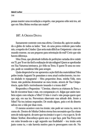 Jakob Lorber
246

possas manter uma recordação a respeito, esse pequeno orbe será teu, até
que em Meu Reino recebas um maior!”



      187. A ORDEM DIVINA

     Sumamente contente com essa oferta, Cirenius diz, após ter analisa-
do o globo de todos os lados: “José, eis uma prova evidente para todos
nós, a respeito do Criador. Que seria mais difícil ao Onipotente: criar um
mundo enorme, ou um pequeno para orientação do real? Creio que não
haverá diferença.
     Meu Deus, que plenitude infinita de perfeições variadas deve existir
em Ti, por Te ser tão fácil a realização de tais milagres! Quem se aprofundar
em Tua Natureza intrínseca, já é feliz na Terra. E quem Te ama no cora-
ção, pode-se considerar feliz para sempre.
     Quão desprezível se me apresenta a ação fútil dos materialistas! Meu
pobre irmão Augusto! Se possuísses o meu atual conhecimento, teu tro-
no abalado te repugnaria! – Meu pequenino Jesus, minha Vida, meu
Amor, não poderias demonstrar ao meu irmão, através de Tua Onipo-
tência, quão fútil e terrivelmente imundo é o trono dele?”
     Respondeu o Pequenino: “Cirenius, observa as criaturas da Terra, e
hás de encontrar boas e más, em comparação a ti. Julgas que assim tam-
bém sejam com relação a Mim? O leão é cruel e não poupa quem quer
que seja, em sua ira. Porventura observaste essa atitude dele, frente a
Mim? No teu íntimo respondes: De modo algum, pois o rei do deserto
salvou-me a vida por duas vezes.
     O mesmo acontece com teu irmão; não pode ser como tu, nem tu
como ele. Dentro de Minha Ordem eterna fora necessário que Eu criasse
seres de toda espécie, de sorte que teu irmão é o que é, e tu o que és. Se ele
falasse: Senhor, desconheço quem sou e o que faço, pois Tua Força está
em mim levando-me a agir segundo sua finalidade! – teu irmão seria
justo como tu, e não haveria motivo para te preocupares com ele. No
 