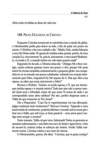 A Infância de Jesus
                                                                         247

Além serão reveladas as obras de cada um.



     188. PROVA DOLOROSA DE CIRENIUS

      Enquanto Cirenius novamente se entretinha com o estudo do globo,
o Meninozinho pediu para descer ao solo, a fim de pular um pouco no
monte. O Prefeito o faz com cuidado e diz: “Minha Vida, minha Salvação
e meu Ser! Posso soltar-Te apenas de minhas mãos, jamais, porém, de meu
coração! Lá, vives somente Tu, pois és, unicamente, o meu amor! Realmen-
te, eu tendo a Ti, o mundo inteiro me vale tanto quanto nada!”
      Erguendo-Se do solo, o Menino Jesus diz: “Obrigas-Me a ficar con-
tigo, muito embora quisesse correr um pouco, e isto, porque Me amas
tanto! Se tivesses estudado constantemente o pequeno globo, tua compa-
nhia ter-se-ia tornado um pouco enfadonha; voltando teu coração intei-
ramente para Mim, impossível Eu Me separar de ti. Mas que dirá a tua
esposa, ao saber que amas unicamente a Mim?”
      Retruca o Prefeito: “Senhor, eu tendo apenas a Ti, que me interes-
sam minha esposa e o mundo inteiro? Tudo isso não vale a menor moe-
da! Qual seria a felicidade maior do que amar-Te acima de tudo e ser
correspondido nesse afeto sublime? Por isto, prefiro desprezar antes a
Tullia do que renunciar ao Teu Amor!”
      Diz o Pequenino: “Caso Eu te experimentasse em tua afirmação,
julgas continuar neste sentimento?” Retruca Cirenius: “Segundo o meu
atual estado de sentimento, poderias dizimar o mundo sob os meus pés e
tirar-me a Tullia, por mil vezes, se fosse possível, – meu amor para Con-
tigo seria sempre o mesmo!”
      Neste instante, Tullia cai por terra, fulminada! Todos os presentes se
assustam sobremaneira, e um deles traz suco de limão e água fresca, a fim
de socorrê-la, todavia todos os esforços são inúteis. Vendo Tullia real-
mente morta, Cirenius cobriu o seu rosto de tristeza.
      O Meninozinho, porém, lhe disse: “Cirenius, que se passa contigo?
 