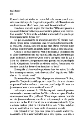 Jakob Lorber
248

O mundo ainda está inteiro, tua companheira não morreu por mil vezes,
entretanto dás impressão de quem tivesse perdido tudo! Porventura não
continuas tendo a Mim? Como podes sentir tamanha tristeza?”
     Dando um profundo suspiro, Cirenius disse: “Ó Senhor, ignorava o
quanto me foi cara a Tullia enquanto era minha, pois sua perda demons-
tra o seu valor! Por toda minha vida hei de sentir essa tristeza por ela que
foi companheira tão digna e fiel!”
     Eis que o Meninozinho dá um suspiro dizendo: “Ó criaturas capri-
chosas, como é fraca a constância de vosso coração! Sendo essa vossa atitu-
de em Minha Presença, o que será Eu não mais estando em vosso meio?
Cirenius, o que representei Eu para ti, há bem pouco, e o que sou agora?
     Ocultas o teu rosto diante de Mim e do mundo, e teu coração está
de tal modo entristecido que mal ouves a Minha Voz. Realmente te digo:
assim ainda não Me mereces! Quem amar a sua esposa mais do que a
Mim, não Me merece, porquanto sou mais que uma mulher, criada pela
Minha Onipotência! Aconselho-te refletires melhor, futuramente, do
contrário jamais hás de ver o Meu Semblante na Terra!”
     Em seguida, o Meninozinho aproximou-Se de José e disse: “Manda
levar a morta para o quarto e deitá-la no catafalco!” Inquiriu este: “Filhi-
nho, ela não voltará a viver?”
     Retrucou o Pequenino: “Não Me perguntes e faze o que Te disse,
pois o Meu Tempo ainda está longe para chegar. Essa criatura enciumou-
se quando Cirenius confessou o seu amor para Comigo. O ciúme e o
juramento de amor a mataram tão velozmente!”
     José cumpriu as ordens do Filhinho, enquanto os demais procura-
vam consolar o romano em virtude da súbita perda de sua esposa. Cirenius
desvendou o rosto e falou qual herói: “Caros amigos, não me consoleis
em vão; já encontrei o meu consolo no próprio coração, e não podeis
dar-me um melhor. O Senhor foi Quem me deu essa criatura tão digna
e acaba de ma tirar, pois é Ele o Senhor de toda vida. Por isto, tudo Lhe
deve ser sacrificado, e Seu Nome Santo, eternamente louvado!
     Não deixou de ser um golpe duro para o meu coração sentimental,
no entanto, sinto-o mais vivificador para o meu espírito. Com isto, o
 