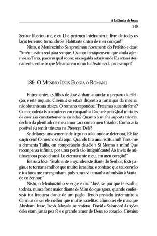A Infância de Jesus
                                                                         249

Senhor libertou-me, e eu Lhe pertenço inteiramente, livre de todos os
laços terrenos, tornando-Se Habitante único de meu coração!”
     Nisto, o Meninozinho Se aproximou novamente do Prefeito e disse:
“Amém, assim será para sempre. Os anos terráqueos em que ainda agire-
mos na Terra, passarão qual sopro; em seguida estarás onde Eu estarei eter-
namente, entre os que Me amarem como tu! Assim será, para sempre!”



    189. O MENINO JESUS ELOGIA O ROMANO

     Entrementes, os filhos de José vinham anunciar o preparo da refei-
ção, e este inquiriu Cirenius se estava disposto a participar da mesma,
não obstante sua tristeza. O romano respondeu: “Presumes eu sentir fome?
Como poderia isto acontecer em companhia Daquele pelo Qual miríades
de seres são constantemente saciados? Quanto à minha suposta tristeza,
declaro da plenitude de meu amor para com o meu Criador: Como seria
possível eu sentir tristezas na Presença Dele?
     Se deitares uma semente de trigo no solo, onde se deteriora, Ele faz
surgir cem! O mesmo se dá aqui. Quando tira um, restitui mil! Tirou-me
a ciumenta Tullia, em compensação deu-Se a Si Mesmo a mim! Que
recompensa infinita, por uma perda tão insignificante! Ao invés de mi-
nha esposa posso chamá-Lo eternamente meu, em meu coração!”
     Retruca José: “Realmente engrandeceste diante do Senhor; foste pa-
gão, e te tornaste melhor que muitos israelitas, e confesso que teu coração
e tua boca me envergonham, pois nunca vi tamanha submissão à Vonta-
de do Senhor!”
     Nisto, o Meninozinho se ergue e diz: “José, sei por que te escolhi;
todavia, nunca foste maior diante de Mim do que agora, quando confes-
saste tua fraqueza diante de um pagão. Tendo prestado testemunho a
Cirenius de ser ele melhor que muitos israelitas, afirmo ser ele mais que
Abraham, Isaac, Jacob, Moysés, os profetas, David e Salomon! As ações
deles eram justas pela fé e o grande temor de Deus no coração. Cirenius
 