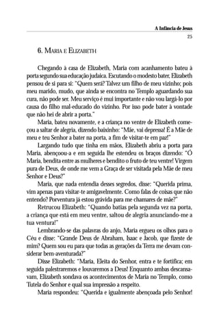 A Infância de Jesus
                                                                        25

    6. MARIA E ELIZABETH

     Chegando à casa de Elizabeth, Maria com acanhamento bateu à
porta segundo sua educação judaica. Escutando o modesto bater, Elizabeth
pensou de si para si: “Quem será? Talvez um filho de meu vizinho; pois
meu marido, mudo, que ainda se encontra no Templo aguardando sua
cura, não pode ser. Meu serviço é mui importante e não vou largá-lo por
causa do filho mal-educado do vizinho. Por isso pode bater à vontade
que não hei de abrir a porta.”
     Maria, bateu novamente, e a criança no ventre de Elizabeth come-
çou a saltar de alegria, dizendo baixinho: “Mãe, vai depressa! É a Mãe de
meu e teu Senhor a bater na porta, a fim de visitar-te em paz!”
     Largando tudo que tinha em mãos, Elizabeth abriu a porta para
Maria, abençoou-a e em seguida lhe estendeu os braços dizendo: “Ó
Maria, bendita entre as mulheres e bendito o fruto de teu ventre! Virgem
pura de Deus, de onde me vem a Graça de ser visitada pela Mãe de meu
Senhor e Deus?”
     Maria, que nada entendia desses segredos, disse: “Querida prima,
vim apenas para visitar-te amigavelmente. Como falas de coisas que não
entendo? Porventura já estou grávida para me chamares de mãe?”
     Retrucou Elizabeth: “Quando batias pela segunda vez na porta,
a criança que está em meu ventre, saltou de alegria anunciando-me a
tua ventura!”
     Lembrando-se das palavras do anjo, Maria ergueu os olhos para o
Céu e disse: “Grande Deus de Abraham, Isaac e Jacob, que fizeste de
mim? Quem sou eu para que todas as gerações da Terra me devam con-
siderar bem-aventurada?”
     Disse Elizabeth: “Maria, Eleita do Senhor, entra e te fortifica; em
seguida palestraremos e louvaremos a Deus! Enquanto ambas descansa-
vam, Elizabeth sondava os acontecimentos de Maria no Templo, como
Tutela do Senhor e qual sua impressão a respeito.
     Maria respondeu: “Querida e igualmente abençoada pelo Senhor!
 
