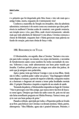 Jakob Lorber
250

é o primeiro que foi despertado pelo Meu Amor, e isto vale mais que a
antiga União, morta, enquanto ele é inteiramente vivo!
     Conheces a maravilha do Templo em Jerusalém, obra da sabedoria
salomônica; entretanto é ele morto como seu construtor que dava prefe-
rência às mulheres! Cirenius acaba de construir, com grande renúncia,
um templo novo e vivo, para Mim, onde viverei eternamente, valendo
mais que toda sabedoria de Salomon! A esta altura, Cirenius começou a
chorar de felicidade, enquanto José e Maria gravavam essas palavras no
fundo do coração, pois eram cheias de força e vida.



      190. RESSURREIÇÃO DE TULLIA

     O Meninozinho, em seguida, disse a Cirenius: “Saciaste o teu cora-
ção para todo o sempre; no entanto, teu corpo está faminto, e necessitas
de fortalecimento assim como também Eu tenho necessidade do mes-
mo. Voltemos à casa, onde saborearemos um bom peixe trazido por
Jonatha. Confesso preferir peixes ao mingau sem sabor dos judeus, de
sorte que já antegozo meu pedacinho.
     Após o jantar, terás que brincar Comigo e com os teus filhos. Ainda
não és velho, e poderás pular e saltar um pouco.” Essa linguagem infantil
tanto alegrou o romano, a ponto de esquecer a falecida, conquanto muitos
aí a choravam e chegavam até mesmo a temer pelas faculdades mentais
dele. O próprio Maronius o inquiriu a respeito de seu estado de saúde.
     Tomando da palavra, o Meninozinho respondeu no lugar de Cirenius:
“Não te preocupes com Meu amigo, que nunca esteve tão livre de loucu-
ra como agora. Desejava que fosses tão sadio como ele, pois em tal caso
não farias semelhante pergunta em Minha Presença. Vamos à mesa, qui-
çá te cure um bom pedaço de peixe.”
     Passada a refeição, apreciada por todos, o Pequenino pediu ser levado
ao ar livre, para brincar com Cirenius e os demais meninos. Maria, porém,
obtemperou: “Meu Filhinho, agora não é possível brincares. Primeiro, é
 