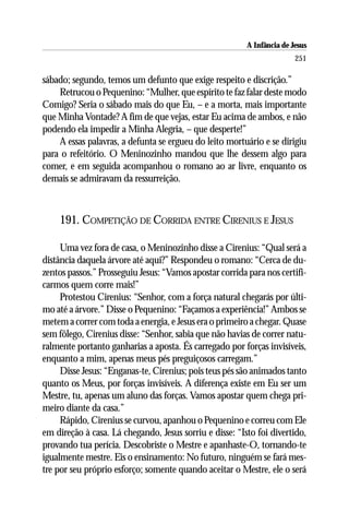 A Infância de Jesus
                                                                        251

sábado; segundo, temos um defunto que exige respeito e discrição.”
    Retrucou o Pequenino: “Mulher, que espírito te faz falar deste modo
Comigo? Seria o sábado mais do que Eu, – e a morta, mais importante
que Minha Vontade? A fim de que vejas, estar Eu acima de ambos, e não
podendo ela impedir a Minha Alegria, – que desperte!”
    A essas palavras, a defunta se ergueu do leito mortuário e se dirigiu
para o refeitório. O Meninozinho mandou que lhe dessem algo para
comer, e em seguida acompanhou o romano ao ar livre, enquanto os
demais se admiravam da ressurreição.



    191. COMPETIÇÃO DE CORRIDA ENTRE CIRENIUS E JESUS

     Uma vez fora de casa, o Meninozinho disse a Cirenius: “Qual será a
distância daquela árvore até aqui?” Respondeu o romano: “Cerca de du-
zentos passos.” Prosseguiu Jesus: “Vamos apostar corrida para nos certifi-
carmos quem corre mais!”
     Protestou Cirenius: “Senhor, com a força natural chegarás por últi-
mo até a árvore.” Disse o Pequenino: “Façamos a experiência!” Ambos se
metem a correr com toda a energia, e Jesus era o primeiro a chegar. Quase
sem fôlego, Cirenius disse: “Senhor, sabia que não havias de correr natu-
ralmente portanto ganharias a aposta. És carregado por forças invisíveis,
enquanto a mim, apenas meus pés preguiçosos carregam.”
     Disse Jesus: “Enganas-te, Cirenius; pois teus pés são animados tanto
quanto os Meus, por forças invisíveis. A diferença existe em Eu ser um
Mestre, tu, apenas um aluno das forças. Vamos apostar quem chega pri-
meiro diante da casa.”
     Rápido, Cirenius se curvou, apanhou o Pequenino e correu com Ele
em direção à casa. Lá chegando, Jesus sorriu e disse: “Isto foi divertido,
provando tua perícia. Descobriste o Mestre e apanhaste-O, tornando-te
igualmente mestre. Eis o ensinamento: No futuro, ninguém se fará mes-
tre por seu próprio esforço; somente quando aceitar o Mestre, ele o será
 