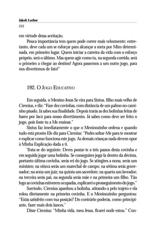Jakob Lorber
252

em virtude dessa aceitação.
     Pouca importância tem quem pode correr mais velozmente; entre-
tanto, deve cada um se esforçar para alcançar a meta por Mim determi-
nada, em primeiro lugar. Quem iniciar a carreira da vida com o esforço
próprio, será o último. Mas quem agir como tu, na segunda corrida, será
o primeiro a chegar ao destino! Agora passemos a um outro jogo, para
nos divertirmos de fato!”



      192. O JOGO EDUCATIVO

     Em seguida, o Menino Jesus Se vira para Sixtus, filho mais velho de
Cirenius, e diz: “Faze dez covinhas, com distância de um palmo no cami-
nho pisado. Já sabes sua finalidade. Depois trarás as dez bolinhas feitas de
barro por Jacó para nosso divertimento. Já sabes como deve ser feito o
jogo, pois foste tu a Me ensinar.”
     Sixtus faz imediatamente o que o Meninozinho ordena e quando
tudo está pronto Ele diz para Cirenius: “Podes soltar-Me para te mostrar
e explicar como funciona este jogo. As demais crianças nada devem opor
à Minha Explicação dada a ti.
     Trata-se do seguinte: Deves postar-te a três passos desta covinha e
em seguida jogar uma bolinha. Se conseguires jogá-la dentro da décima,
portanto última covinha, serás rei do jogo. Se atingires a nona, serás um
ministro; na oitava serás um marechal de campo; na sétima serás gover-
nador; na sexta um juiz; na quinta um sacerdote; na quarta um lavrador;
na terceira serás pai, na segunda serás mãe e na primeira um filho. Tão
logo as covinhas estiverem ocupadas, explicarei o prosseguimento do jogo.”
     Sorrindo, Cirenius apanhou a bolinha, atirando-a pelo trajeto e ela
rolou diretamente na primeira covinha. E o Meninozinho perguntou:
“Estás satisfeito com tua posição? Do contrário poderás, como principi-
ante, fazer mais dois lances.”
     Disse Cirenius: “Minha vida, meu Jesus, ficarei onde estou.” Con-
 