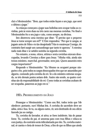 A Infância de Jesus
                                                                          253

clui o Meninozinho: “Bem, que todos então façam o seu jogo, que serei
o último a jogar.”
     As crianças começam a jogar suas bolinhas sem ocupar todas as co-
vinhas, pois às vezes duas ou três caem nas mesmas covinhas. No final o
Meninozinho fez o seu jogo e caiu, como sempre, na décima.
     Isto aborreceu uma menina que disse: “É preciso que o pequeno
Jesus se torne sempre um rei?!” E Este respondeu: “Por que te zangas, se
jogaste antes de Mim e és tão desajeitada? Não te enraiveças Comigo, do
contrário farei surgir um camundongo que tanto te apavora.” A menina
nada mais disse e se satisfez sozinha na segunda covinha.
     No entanto, a nona, oitava, sétima e sexta covinhas estavam deso-
cupadas, levando Cirenius a dizer para Jesus: “Minha vida, ainda não
temos ministro, marechal, governador, nem juiz. Quem assumirá estes
cargos importantes?”
     Responde o Meninozinho: “Eu Mesmo os ocuparei porque nin-
guém o fez, pois todos os cargos desocupados têm que ser assumidos por
alguém, contando pela covinha do rei. Se a do ministro estivesse ocupa-
da, os três demais postos seriam dele. Assim não sendo, as quatro covi-
nhas são da responsabilidade do rei. Como todas as covinhas acabam de
ser ocupadas, passemos ao jogo em si.”



     192A. PROSSEGUIMENTO DO JOGO

      Prossegue o Meninozinho: “Como sou Rei, todos terão que Me
obedecer; portanto, ouvi Minhas leis. A covinha do sacerdote deve ser
sábia, séria e boa. Se tu, ou algum outro, rir, será destituído de seu ofício
fazendo jus ao castigo.
      Tu, covinha do lavrador, sê ativa; se fores indolente, hás de passar
fome. Tu, covinha do pai, sê amorosa para com teus filhos e educa-os
com justiça, do contrário serás ridicularizada por eles. Tu, covinha mater-
nal, sê caseira e cheia de temor de Deus, a fim de que os filhos que ainda
 