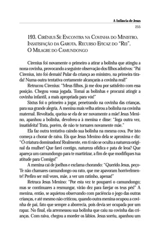 A Infância de Jesus
                                                                        255

    193. CIRÊNIUS SE ENCONTRA NA COVINHA DO MINISTRO.
    INSATISFAÇÃO DA GAROTA. RECURSO EFICAZ DO “REI”.
    O MILAGRE DO CAMUNDONGO

     Cirenius foi novamente o primeiro a atirar a bolinha que atingiu a
nona covinha, provocando a seguinte observação dos filhos adotivos: “Pai
Cirenius, isto foi demais! Pular da criança ao ministro, na primeira tira-
da! Numa outra tentativa certamente alcançarás a covinha real!”
     Retrucou Cirenius: “Meus filhos, já me dou por satisfeito com essa
posição. Chegou vossa jogada. Tomai as bolinhas e procurai atingir a
covinha infantil, a mais apropriada para vós!”
     Sixtus foi o primeiro a jogar, penetrando na covinha das crianças,
para sua grande alegria. A menina mais velha atirou a bolinha na covinha
maternal. Revoltada, queixa-se ela de ser novamente a mãe! Jesus Meni-
no, apanhou a bolinha, devolveu-a à menina e disse: “Joga outra vez,
insatisfeita! Trata, porém, de não te tornares novamente mãe.”
     Ela faz outra tentativa caindo sua bolinha na mesma cova. Por isto
começa a chorar de raiva. Eis que Jesus Menino dela se aproxima e diz:
“Ó criatura dominadora! Realmente, em ti não se oculta a natureza origi-
nal da mulher! Que farei contigo, natureza ofídica e pata de leoa? Que
apareça um camundongo para te martirizar, a fim de que modifiques tua
atitude para Comigo!”
     A menina cai de joelhos e exclama chorando: “Querido Jesus, peço-
Te não chamares camundongo ou rato, que me apavoram horrivelmen-
te! Prefiro ser mil vezes, mãe, a ver um ratinho, apenas!”
     Retruca Jesus Menino: “Por esta vez te pouparei o camundongo;
mas se continuares a resmungar, virão dez para farejar os teus pés!” A
menina, então, se aquietou observando com paciência o jogo das outras
crianças, e até mesmo não criticou, quando outra menina ocupou a covi-
nha de pai, fato que sempre a aborrecia, pois devia ser ocupada por um
rapaz. No final, ela arremessou sua bolinha que caiu na covinha das cri-
anças. Com raiva, chegou a morder os lábios. Jesus sorriu, apanhou um
 