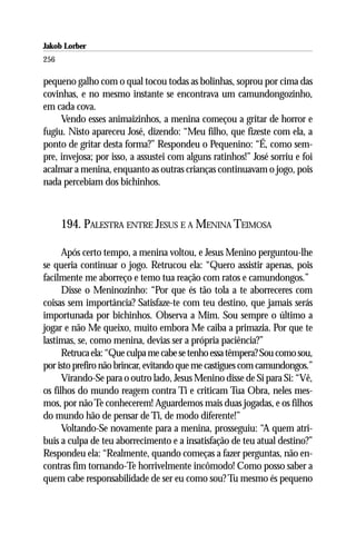 Jakob Lorber
256

pequeno galho com o qual tocou todas as bolinhas, soprou por cima das
covinhas, e no mesmo instante se encontrava um camundongozinho,
em cada cova.
     Vendo esses animaizinhos, a menina começou a gritar de horror e
fugiu. Nisto apareceu José, dizendo: “Meu filho, que fizeste com ela, a
ponto de gritar desta forma?” Respondeu o Pequenino: “É, como sem-
pre, invejosa; por isso, a assustei com alguns ratinhos!” José sorriu e foi
acalmar a menina, enquanto as outras crianças continuavam o jogo, pois
nada percebiam dos bichinhos.



      194. PALESTRA ENTRE JESUS E A MENINA TEIMOSA

      Após certo tempo, a menina voltou, e Jesus Menino perguntou-lhe
se queria continuar o jogo. Retrucou ela: “Quero assistir apenas, pois
facilmente me aborreço e temo tua reação com ratos e camundongos.”
      Disse o Meninozinho: “Por que és tão tola a te aborreceres com
coisas sem importância? Satisfaze-te com teu destino, que jamais serás
importunada por bichinhos. Observa a Mim. Sou sempre o último a
jogar e não Me queixo, muito embora Me caiba a primazia. Por que te
lastimas, se, como menina, devias ser a própria paciência?”
      Retruca ela: “Que culpa me cabe se tenho essa têmpera? Sou como sou,
por isto prefiro não brincar, evitando que me castigues com camundongos.”
      Virando-Se para o outro lado, Jesus Menino disse de Si para Si: “Vê,
os filhos do mundo reagem contra Ti e criticam Tua Obra, neles mes-
mos, por não Te conhecerem! Aguardemos mais duas jogadas, e os filhos
do mundo hão de pensar de Ti, de modo diferente!”
      Voltando-Se novamente para a menina, prosseguiu: “A quem atri-
buis a culpa de teu aborrecimento e a insatisfação de teu atual destino?”
Respondeu ela: “Realmente, quando começas a fazer perguntas, não en-
contras fim tornando-Te horrivelmente incômodo! Como posso saber a
quem cabe responsabilidade de ser eu como sou? Tu mesmo és pequeno
 