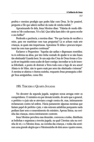 A Infância de Jesus
                                                                        257

profeta e menino prodígio que podes falar com Deus. Se for possível,
pergunta a Ele que saberá melhor da razão de minha índole.”
      Aproximando-Se dela, Jesus Menino disse: “Falarias de modo dife-
rente se Me conhecesses. Vê o Sol. Que idéia fazes dele e de quem recebe
o seu brilho?”
      Perdendo a paciência, a menina disse: “Por que havias de escolher a
mim, para me martirizar com tuas perguntas? Lá se acham mais sete
crianças, às quais não importunas. Aproxima-Te delas e procura impor-
tuná-las com tuas questões contínuas!”
      Esclarece o Pequenino: “Aquelas são sadias e dispensam remédios;
tu és enferma na alma, por isto tinha vontade de ajudar-te se não fosses
tão obstinada! Guarda bem: Se um anjo dos Céus de Deus tivesse a Gra-
ça de ser inquirido como acabo de fazer contigo; incendiar-se-ia de imen-
sa felicidade, a ponto de destruir a Terra toda com o fogo de seu amor!
Afasta-te de Mim, não te quero mais por seres tão obstinada e teimosa!”
A menina se afastou e chorou sozinha, enquanto Jesus prosseguiu a diri-
gir Seus amiguinhos, como Rei.



    195. TERCEIRA E QUARTA JOGADAS

     No decorrer da segunda jogada, surgiram novas arengas entre os
competidores. O ministro era por demais temido, de sorte que o general,
o prefeito e o juiz não se atreviam a reagir contra ele, mas, intimamente
reclamavam contra tal ordem. Havia justamente algumas meninas que
faziam papel de prefeito e juiz, e não estavam satisfeitas porquanto nada
podiam fazer sem o consentimento do ministro. Apenas Sixtus, na covi-
nha das crianças, estava inteiramente contente.
     Jesus Menino percebeu essa desunião, convocou a todos, distribuiu
as bolinhas e organizou a terceira jogada, na qual Cirenius caiu na covi-
nha de rei, e o Menino Jesus, na covinha das crianças, e todas elas senti-
ram uma grande alegria que o Meninozinho de dois anos e quatro meses,
 