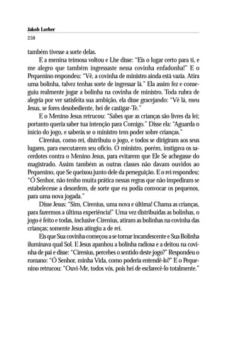Jakob Lorber
258

também tivesse a sorte delas.
     E a menina teimosa voltou e Lhe disse: “Eis o lugar certo para ti, e
me alegro que também ingressaste nessa covinha enfadonha!” E o
Pequenino respondeu: “Vê, a covinha de ministro ainda está vazia. Atira
uma bolinha, talvez tenhas sorte de ingressar lá.” Ela assim fez e conse-
guiu realmente jogar a bolinha na covinha de ministro. Toda rubra de
alegria por ver satisfeita sua ambição, ela disse gracejando: “Vê lá, meu
Jesus, se fores desobediente, hei de castigar-Te.”
     E o Menino Jesus retrucou: “Sabes que as crianças são livres da lei;
portanto queria saber tua intenção para Comigo.” Disse ela: “Aguarda o
início do jogo, e saberás se o ministro tem poder sobre crianças.”
     Cirenius, como rei, distribuiu o jogo, e todos se dirigiram aos seus
lugares, para executarem seu ofício. O ministro, porém, instigava os sa-
cerdotes contra o Menino Jesus, para evitarem que Ele Se achegasse do
magistrado. Assim também as outras classes não davam ouvidos ao
Pequenino, que Se queixou junto dele da perseguição. E o rei respondeu:
“Ó Senhor, não tenho muita prática nessas regras que não impediram se
estabelecesse a desordem, de sorte que eu podia convocar os pequenos,
para uma nova jogada.”
     Disse Jesus: “Sim, Cirenius, uma nova e última! Chama as crianças,
para fazermos a última experiência!” Uma vez distribuídas as bolinhas, o
jogo é feito e todas, inclusive Cirenius, atiram as bolinhas na covinha das
crianças; somente Jesus atingiu a de rei.
     Eis que Sua covinha começou a se tornar incandescente e Sua Bolinha
iluminava qual Sol. E Jesus apanhou a bolinha radiosa e a deitou na covi-
nha de pai e disse: “Cirenius, percebes o sentido deste jogo?” Respondeu o
romano: “Ó Senhor, minha Vida, como poderia entendê-lo?” E o Peque-
nino retrucou: “Ouvi-Me, todos vós, pois hei de esclarecê-lo totalmente.”
 