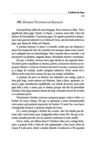 A Infância de Jesus
                                                                         259

    196. DIVERSAS TENTATIVAS DE SALVAÇÃO

     Qual professor sábio de uma sinagoga, Jesus começou a falar: “Eis o
significado desse jogo: Desde a Criação, e mesmo antes dela, Deus foi
Senhor de Eternidades. O primeiro jogo: Os espíritos primitivos desper-
tam e não querem submeter-se à Glória de Deus, não havendo ordem no
jogo, que durou de Adam até Moysés.
     A menina teimosa é o amor e o mundo, sendo que este despreza o
amor. Em tempos de Noé, ele é punido com ameaças, assim como a meni-
na é castigada com os camundongos. Mas o mundo não se emenda, e cai
novamente na idolatria, exigindo altares, divindades visíveis e cerimônias.
     Eis que o Senhor convoca novo jogo dando-se um segundo lance.
No início parece equilibrar-se; bastou, porém, os homens virarem as cos-
tas para Moysés, e criou-se o bezerro de ouro! Com isto, a menina come-
ça a brigar de verdade, sendo castigada realmente. Deste modo foi o
dilúvio antes uma forte ameaça do que um castigo verdadeiro.
     A punição do povo no deserto, foi realmente um castigo, pois se
dera pelo fogo, como outrora em Sodoma. Após o lance, portanto, co-
meça o jogo, inicialmente equilibrado, em virtude do temor; pois neste
jogo falta a mãe, o amor, que se afastou porque não lhe foi permitido
dominar. Esse jogo moisaico durou até hoje, triturado através de revoltas
e o constante pavor.
     Novamente o Senhor convoca o pequeno grupo; o lance é feito, e o
Senhor Se torna criança. Eis que se aproxima o amor demonstrando
certo prazer pela posição impotente do Senhor. O amor faz o seu lance
conseguindo alcançar o primeiro degrau do trono.
     Lá, o amor persegue o Senhor até a morte, não Lhe dando paz du-
rante mil e novecentos anos, instigando todos contra Ele. Eis que o do-
mínio mundial percebe não ser possível continuar-se neste molde.
     Dá-se, então, um último lance! O Senhor volta a ser o antigo Sobe-
rano; a posição Dele é cheia de zelo apaixonado, e Seu Lance cheio de
Graça! E todo povo, desde o estado infantil, reconhecerá o Pai quando
 