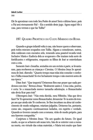 Jakob Lorber
260

Ele Se aproximar com todo Seu Poder de amor! Será o último lance, pois
o Pai será eternamente Pai! – Eis o sentido deste jogo. Agora segui-Me à
casa, para vermos o que faz Tullia!”



      197. QUADRO PROFÉTICO DO CULTO MARIANO EM ROMA

      Quando o grupo infantil volta à casa, não houve quem o observasse,
pois todos estavam ocupados com Tullia. Alguns a consolavam, outros,
dela cuidavam com excessivo zelo, temendo uma possível recaída total.
Inclusive Maria e Eudócia dela se ocupavam e lhe traziam toda sorte de
fortificantes e refrigerantes, enquanto os filhos de José se entretinham
com a ceia.
      Somente José e Jonatha, sentados em um recinto à parte, se levanta-
ram, para receberem as crianças e Cirenius. O Menino Jesus Se aproxi-
mou de José, dizendo: “Quanto tempo essas tolas irão consolar e confor-
tar a Tullia ressuscitada? Já vive há bastante tempo e não morrerá antes de
sua época.”
      Disse José: “Que importa? Deixemos-lhes esse prazer que nada per-
demos com isto.” Retruca Jesus: “Realmente assim é. Uma coisa, porém,
é certa: Se a ressuscitada merece tamanha admiração, o Ressuscitador
não devia ficar para trás!”
      Obtempera José: “Não resta dúvida, meu Filhinho. Mas que devo
fazer? Se Te apresentar como Ressuscitador, denunciar-Te-ia antes do tem-
po aos que ainda não Te conhecem. Se lhes incutisses na alma tal conhe-
cimento de modo milagroso, estariam julgados. Deixemo-los, portanto,
como são, enquanto continuaremos isolados, em espírito e verdade.
Quando se tiverem cansado com a romana, virão de modo próprio, para
nos fazerem companhia.”
      Conjetura o Menino Jesus: “Eis um quadro do futuro. De igual
modo, os que se acharem sob nosso teto, hão de se entreter com a roma-
na morta, em virtude das coisas materiais, e Maria terá muito que fazer
 