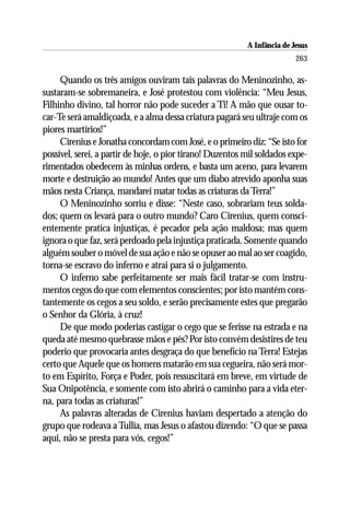 A Infância de Jesus
                                                                          263

     Quando os três amigos ouviram tais palavras do Meninozinho, as-
sustaram-se sobremaneira, e José protestou com violência: “Meu Jesus,
Filhinho divino, tal horror não pode suceder a Ti! A mão que ousar to-
car-Te será amaldiçoada, e a alma dessa criatura pagará seu ultraje com os
piores martírios!”
     Cirenius e Jonatha concordam com José, e o primeiro diz: “Se isto for
possível, serei, a partir de hoje, o pior tirano! Duzentos mil soldados expe-
rimentados obedecem às minhas ordens, e basta um aceno, para levarem
morte e destruição ao mundo! Antes que um diabo atrevido aponha suas
mãos nesta Criança, mandarei matar todas as criaturas da Terra!”
     O Meninozinho sorriu e disse: “Neste caso, sobrariam teus solda-
dos; quem os levará para o outro mundo? Caro Cirenius, quem consci-
entemente pratica injustiças, é pecador pela ação maldosa; mas quem
ignora o que faz, será perdoado pela injustiça praticada. Somente quando
alguém souber o móvel de sua ação e não se opuser ao mal ao ser coagido,
torna-se escravo do inferno e atrai para si o julgamento.
     O inferno sabe perfeitamente ser mais fácil tratar-se com instru-
mentos cegos do que com elementos conscientes; por isto mantém cons-
tantemente os cegos a seu soldo, e serão precisamente estes que pregarão
o Senhor da Glória, à cruz!
     De que modo poderias castigar o cego que se ferisse na estrada e na
queda até mesmo quebrasse mãos e pés? Por isto convém desistires de teu
poderio que provocaria antes desgraça do que benefício na Terra! Estejas
certo que Aquele que os homens matarão em sua cegueira, não será mor-
to em Espírito, Força e Poder, pois ressuscitará em breve, em virtude de
Sua Onipotência, e somente com isto abrirá o caminho para a vida eter-
na, para todas as criaturas!”
     As palavras alteradas de Cirenius haviam despertado a atenção do
grupo que rodeava a Tullia, mas Jesus o afastou dizendo: “O que se passa
aqui, não se presta para vós, cegos!”
 