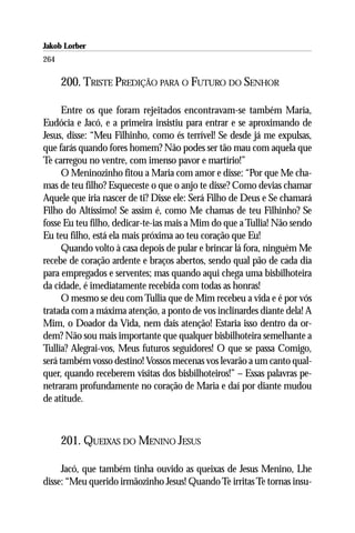 Jakob Lorber
264

      200. TRISTE PREDIÇÃO PARA O FUTURO DO SENHOR

      Entre os que foram rejeitados encontravam-se também Maria,
Eudócia e Jacó, e a primeira insistiu para entrar e se aproximando de
Jesus, disse: “Meu Filhinho, como és terrível! Se desde já me expulsas,
que farás quando fores homem? Não podes ser tão mau com aquela que
Te carregou no ventre, com imenso pavor e martírio!”
      O Meninozinho fitou a Maria com amor e disse: “Por que Me cha-
mas de teu filho? Esqueceste o que o anjo te disse? Como devias chamar
Aquele que iria nascer de ti? Disse ele: Será Filho de Deus e Se chamará
Filho do Altíssimo! Se assim é, como Me chamas de teu Filhinho? Se
fosse Eu teu filho, dedicar-te-ias mais a Mim do que a Tullia! Não sendo
Eu teu filho, está ela mais próxima ao teu coração que Eu!
      Quando volto à casa depois de pular e brincar lá fora, ninguém Me
recebe de coração ardente e braços abertos, sendo qual pão de cada dia
para empregados e serventes; mas quando aqui chega uma bisbilhoteira
da cidade, é imediatamente recebida com todas as honras!
      O mesmo se deu com Tullia que de Mim recebeu a vida e é por vós
tratada com a máxima atenção, a ponto de vos inclinardes diante dela! A
Mim, o Doador da Vida, nem dais atenção! Estaria isso dentro da or-
dem? Não sou mais importante que qualquer bisbilhoteira semelhante a
Tullia? Alegrai-vos, Meus futuros seguidores! O que se passa Comigo,
será também vosso destino! Vossos mecenas vos levarão a um canto qual-
quer, quando receberem visitas dos bisbilhoteiros!” – Essas palavras pe-
netraram profundamente no coração de Maria e daí por diante mudou
de atitude.



      201. QUEIXAS DO MENINO JESUS

     Jacó, que também tinha ouvido as queixas de Jesus Menino, Lhe
disse: “Meu querido irmãozinho Jesus! Quando Te irritas Te tornas insu-
 