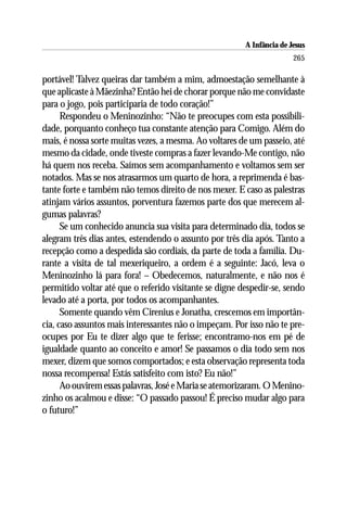 A Infância de Jesus
                                                                       265

portável! Talvez queiras dar também a mim, admoestação semelhante à
que aplicaste à Mãezinha? Então hei de chorar porque não me convidaste
para o jogo, pois participaria de todo coração!”
      Respondeu o Meninozinho: “Não te preocupes com esta possibili-
dade, porquanto conheço tua constante atenção para Comigo. Além do
mais, é nossa sorte muitas vezes, a mesma. Ao voltares de um passeio, até
mesmo da cidade, onde tiveste compras a fazer levando-Me contigo, não
há quem nos receba. Saímos sem acompanhamento e voltamos sem ser
notados. Mas se nos atrasarmos um quarto de hora, a reprimenda é bas-
tante forte e também não temos direito de nos mexer. E caso as palestras
atinjam vários assuntos, porventura fazemos parte dos que merecem al-
gumas palavras?
      Se um conhecido anuncia sua visita para determinado dia, todos se
alegram três dias antes, estendendo o assunto por três dia após. Tanto a
recepção como a despedida são cordiais, da parte de toda a família. Du-
rante a visita de tal mexeriqueiro, a ordem é a seguinte: Jacó, leva o
Meninozinho lá para fora! – Obedecemos, naturalmente, e não nos é
permitido voltar até que o referido visitante se digne despedir-se, sendo
levado até a porta, por todos os acompanhantes.
      Somente quando vêm Cirenius e Jonatha, crescemos em importân-
cia, caso assuntos mais interessantes não o impeçam. Por isso não te pre-
ocupes por Eu te dizer algo que te ferisse; encontramo-nos em pé de
igualdade quanto ao conceito e amor! Se passamos o dia todo sem nos
mexer, dizem que somos comportados; e esta observação representa toda
nossa recompensa! Estás satisfeito com isto? Eu não!”
      Ao ouvirem essas palavras, José e Maria se atemorizaram. O Menino-
zinho os acalmou e disse: “O passado passou! É preciso mudar algo para
o futuro!”
 