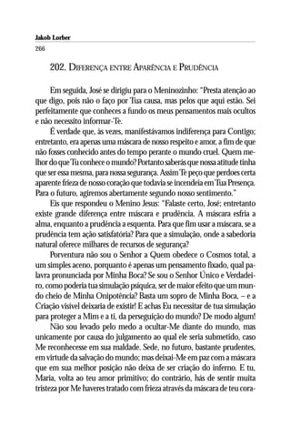 Jakob Lorber
266

      202. DIFERENÇA ENTRE APARÊNCIA E PRUDÊNCIA

      Em seguida, José se dirigiu para o Meninozinho: “Presta atenção ao
que digo, pois não o faço por Tua causa, mas pelos que aqui estão. Sei
perfeitamente que conheces a fundo os meus pensamentos mais ocultos
e não necessito informar-Te.
      É verdade que, às vezes, manifestávamos indiferença para Contigo;
entretanto, era apenas uma máscara de nosso respeito e amor, a fim de que
não fosses conhecido antes do tempo perante o mundo cruel. Quem me-
lhor do que Tu conhece o mundo? Portanto saberás que nossa atitude tinha
que ser essa mesma, para nossa segurança. Assim Te peço que perdoes certa
aparente frieza de nosso coração que todavia se incendeia em Tua Presença.
Para o futuro, agiremos abertamente segundo nosso sentimento.”
      Eis que respondeu o Menino Jesus: “Falaste certo, José; entretanto
existe grande diferença entre máscara e prudência. A máscara esfria a
alma, enquanto a prudência a esquenta. Para que fim usar a máscara, se a
prudência tem ação satisfatória? Para que a simulação, onde a sabedoria
natural oferece milhares de recursos de segurança?
      Porventura não sou o Senhor a Quem obedece o Cosmos total, a
um simples aceno, porquanto é apenas um pensamento fixado, qual pa-
lavra pronunciada por Minha Boca? Se sou o Senhor Único e Verdadei-
ro, como poderia tua simulação psíquica, ser de maior efeito que um mun-
do cheio de Minha Onipotência? Basta um sopro de Minha Boca, – e a
Criação visível deixaria de existir! E achas Eu necessitar de tua simulação
para proteger a Mim e a ti, da perseguição do mundo? De modo algum!
      Não sou levado pelo medo a ocultar-Me diante do mundo, mas
unicamente por causa do julgamento ao qual ele seria submetido, caso
Me reconhecesse em sua maldade. Sede, no futuro, bastante prudentes,
em virtude da salvação do mundo; mas deixai-Me em paz com a máscara
que em sua melhor posição não deixa de ser criação do inferno. E tu,
Maria, volta ao teu amor primitivo; do contrário, hás de sentir muita
tristeza por Me haveres tratado com frieza através da máscara de teu cora-
 