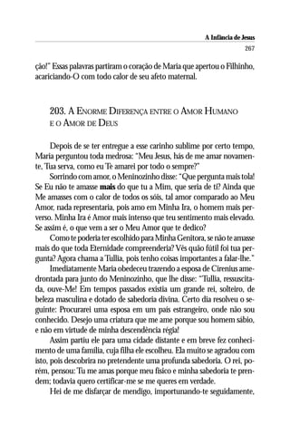 A Infância de Jesus
                                                                       267

ção!” Essas palavras partiram o coração de Maria que apertou o Filhinho,
acariciando-O com todo calor de seu afeto maternal.



    203. A ENORME DIFERENÇA ENTRE O AMOR HUMANO
    E O AMOR DE DEUS


      Depois de se ter entregue a esse carinho sublime por certo tempo,
Maria perguntou toda medrosa: “Meu Jesus, hás de me amar novamen-
te, Tua serva, como eu Te amarei por todo o sempre?”
      Sorrindo com amor, o Meninozinho disse: “Que pergunta mais tola!
Se Eu não te amasse mais do que tu a Mim, que seria de ti? Ainda que
Me amasses com o calor de todos os sóis, tal amor comparado ao Meu
Amor, nada representaria, pois amo em Minha Ira, o homem mais per-
verso. Minha Ira é Amor mais intenso que teu sentimento mais elevado.
Se assim é, o que vem a ser o Meu Amor que te dedico?
      Como te poderia ter escolhido para Minha Genitora, se não te amasse
mais do que toda Eternidade compreenderia? Vês quão fútil foi tua per-
gunta? Agora chama a Tullia, pois tenho coisas importantes a falar-lhe.”
      Imediatamente Maria obedeceu trazendo a esposa de Cirenius ame-
drontada para junto do Meninozinho, que lhe disse: “Tullia, ressuscita-
da, ouve-Me! Em tempos passados existia um grande rei, solteiro, de
beleza masculina e dotado de sabedoria divina. Certo dia resolveu o se-
guinte: Procurarei uma esposa em um país estrangeiro, onde não sou
conhecido. Desejo uma criatura que me ame porque sou homem sábio,
e não em virtude de minha descendência régia!
      Assim partiu ele para uma cidade distante e em breve fez conheci-
mento de uma família, cuja filha ele escolheu. Ela muito se agradou com
isto, pois descobrira no pretendente uma profunda sabedoria. O rei, po-
rém, pensou: Tu me amas porque meu físico e minha sabedoria te pren-
dem; todavia quero certificar-me se me queres em verdade.
      Hei de me disfarçar de mendigo, importunando-te seguidamente,
 
