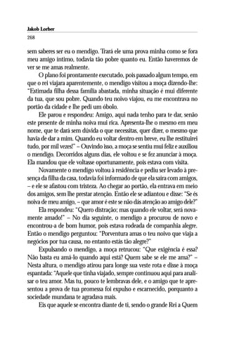 Jakob Lorber
268

sem saberes ser eu o mendigo. Trará ele uma prova minha como se fora
meu amigo íntimo, todavia tão pobre quanto eu. Então haveremos de
ver se me amas realmente.
     O plano foi prontamente executado, pois passado algum tempo, em
que o rei viajara aparentemente, o mendigo visitou a moça dizendo-lhe:
“Estimada filha dessa família abastada, minha situação é mui diferente
da tua, que sou pobre. Quando teu noivo viajou, eu me encontrava no
portão da cidade e lhe pedi um óbolo.
     Ele parou e respondeu: Amigo, aqui nada tenho para te dar, senão
este presente de minha noiva mui rica. Apresenta-lhe o mesmo em meu
nome, que te dará sem dúvida o que necessitas, quer dizer, o mesmo que
havia de dar a mim. Quando eu voltar dentro em breve, eu lhe restituirei
tudo, por mil vezes!” – Ouvindo isso, a moça se sentiu mui feliz e auxiliou
o mendigo. Decorridos alguns dias, ele voltou e se fez anunciar à moça.
Ela mandou que ele voltasse oportunamente, pois estava com visita.
     Novamente o mendigo voltou à residência e pediu ser levado à pre-
sença da filha da casa, todavia foi informado de que ela saíra com amigos,
– e ele se afastou com tristeza. Ao chegar ao portão, ela entrava em meio
dos amigos, sem lhe prestar atenção. Então ele se adiantou e disse: “Se és
noiva de meu amigo, – que amor é este se não dás atenção ao amigo dele?”
     Ela respondeu: “Quero distração; mas quando ele voltar, será nova-
mente amado!” – No dia seguinte, o mendigo a procurou de novo e
encontrou-a de bom humor, pois estava rodeada de companhia alegre.
Então o mendigo perguntou: “Porventura amas o teu noivo que viaja a
negócios por tua causa, no entanto estás tão alegre?”
     Expulsando o mendigo, a moça retrucou: “Que exigência é essa?
Não basta eu amá-lo quando aqui está? Quem sabe se ele me ama?” –
Nesta altura, o mendigo atirou para longe sua veste rota e disse à moça
espantada: “Aquele que tinha viajado, sempre continuou aqui para anali-
sar o teu amor. Mas tu, pouco te lembravas dele, e o amigo que te apre-
sentou a prova de tua promessa foi expulso e escarnecido, porquanto a
sociedade mundana te agradava mais.
     Eis que aquele se encontra diante de ti, sendo o grande Rei a Quem
 