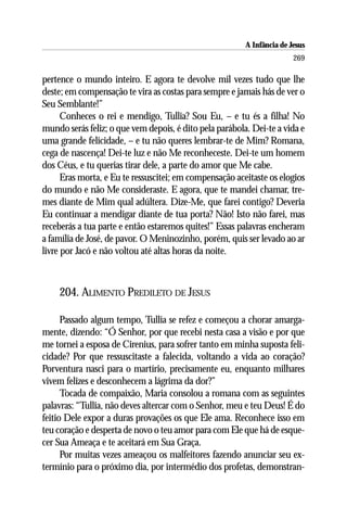 A Infância de Jesus
                                                                        269

pertence o mundo inteiro. E agora te devolve mil vezes tudo que lhe
deste; em compensação te vira as costas para sempre e jamais hás de ver o
Seu Semblante!”
      Conheces o rei e mendigo, Tullia? Sou Eu, – e tu és a filha! No
mundo serás feliz; o que vem depois, é dito pela parábola. Dei-te a vida e
uma grande felicidade, – e tu não queres lembrar-te de Mim? Romana,
cega de nascença! Dei-te luz e não Me reconheceste. Dei-te um homem
dos Céus, e tu querias tirar dele, a parte do amor que Me cabe.
      Eras morta, e Eu te ressuscitei; em compensação aceitaste os elogios
do mundo e não Me consideraste. E agora, que te mandei chamar, tre-
mes diante de Mim qual adúltera. Dize-Me, que farei contigo? Deveria
Eu continuar a mendigar diante de tua porta? Não! Isto não farei, mas
receberás a tua parte e então estaremos quites!” Essas palavras encheram
a família de José, de pavor. O Meninozinho, porém, quis ser levado ao ar
livre por Jacó e não voltou até altas horas da noite.



    204. ALIMENTO PREDILETO DE JESUS

      Passado algum tempo, Tullia se refez e começou a chorar amarga-
mente, dizendo: “Ó Senhor, por que recebi nesta casa a visão e por que
me tornei a esposa de Cirenius, para sofrer tanto em minha suposta feli-
cidade? Por que ressuscitaste a falecida, voltando a vida ao coração?
Porventura nasci para o martírio, precisamente eu, enquanto milhares
vivem felizes e desconhecem a lágrima da dor?”
      Tocada de compaixão, Maria consolou a romana com as seguintes
palavras: “Tullia, não deves altercar com o Senhor, meu e teu Deus! É do
feitio Dele expor a duras provações os que Ele ama. Reconhece isso em
teu coração e desperta de novo o teu amor para com Ele que há de esque-
cer Sua Ameaça e te aceitará em Sua Graça.
      Por muitas vezes ameaçou os malfeitores fazendo anunciar seu ex-
termínio para o próximo dia, por intermédio dos profetas, demonstran-
 