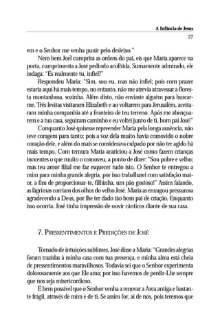 A Infância de Jesus
                                                                          27

em e o Senhor me venha punir pelo desleixo.”
      Nem bem Joel cumprira as ordens do pai, eis que Maria aparece na
porta, cumprimenta a José pedindo acolhida. Sumamente admirado, ele
indaga: “És realmente tu, infiel?”
      Respondeu Maria: “Sim, sou eu, mas não infiel; pois com prazer
estaria aqui há mais tempo, no entanto, não me atrevia atravessar a flores-
ta montanhosa, sozinha. Além disto, não enviaste alguém para buscar-
me. Três levitas visitaram Elizabeth e ao voltarem para Jerusalém, aceita-
ram minha companhia até a fronteira de teu terreno. Após me abençoa-
rem e a tua casa, seguiram caminho e eu voltei junto de ti, bom pai José!”
      Conquanto José quisesse repreender Maria pela longa ausência, não
teve coragem para tanto; pois a voz dela muito havia comovido o nobre
coração dele, e além do mais se considerava culpado por não ter agido há
mais tempo. Com ternura Maria acariciou a José como fazem crianças
inocentes o que muito o comoveu, a ponto de dizer: “Sou pobre e velho;
mas teu amor filial me faz esquecer tudo isto. O Senhor te entregou a
mim para minha grande alegria, por isso trabalharei com satisfação mai-
or, a fim de proporcionar-te, filhinha, um pão gostoso!” Assim falando,
as lágrimas corriam dos olhos do velho José. Maria as enxugou pressurosa
agradecendo a Deus, por lhe ter dado tão bom pai de criação. Enquanto
isso ocorria, José tinha impressão de ouvir cânticos diante de sua casa.



     7. PRESSENTIMENTOS E PREDIÇÕES DE JOSÉ

      Tomado de intuições sublimes, José disse a Maria: “Grandes alegrias
foram trazidas à minha casa com tua presença, e minha alma está cheia
de pressentimentos maravilhosos. Todavia sei que o Senhor experimenta
dolorosamente aos que Ele ama; por isso havemos de perdir-Lhe sempre
que nos seja misericordioso.
      É bem possível que o Senhor venha a renovar a Arca antiga e bastan-
te frágil, através de mim e de ti. Se assim for, ai de nós, pois teremos que
 