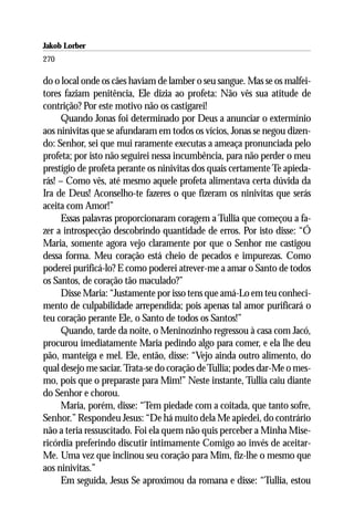 Jakob Lorber
270

do o local onde os cães haviam de lamber o seu sangue. Mas se os malfei-
tores faziam penitência, Ele dizia ao profeta: Não vês sua atitude de
contrição? Por este motivo não os castigarei!
     Quando Jonas foi determinado por Deus a anunciar o extermínio
aos ninivitas que se afundaram em todos os vícios, Jonas se negou dizen-
do: Senhor, sei que mui raramente executas a ameaça pronunciada pelo
profeta; por isto não seguirei nessa incumbência, para não perder o meu
prestígio de profeta perante os ninivitas dos quais certamente Te apieda-
rás! – Como vês, até mesmo aquele profeta alimentava certa dúvida da
Ira de Deus! Aconselho-te fazeres o que fizeram os ninivitas que serás
aceita com Amor!”
     Essas palavras proporcionaram coragem a Tullia que começou a fa-
zer a introspecção descobrindo quantidade de erros. Por isto disse: “Ó
Maria, somente agora vejo claramente por que o Senhor me castigou
dessa forma. Meu coração está cheio de pecados e impurezas. Como
poderei purificá-lo? E como poderei atrever-me a amar o Santo de todos
os Santos, de coração tão maculado?”
     Disse Maria: “Justamente por isso tens que amá-Lo em teu conheci-
mento de culpabilidade arrependida; pois apenas tal amor purificará o
teu coração perante Ele, o Santo de todos os Santos!”
     Quando, tarde da noite, o Meninozinho regressou à casa com Jacó,
procurou imediatamente Maria pedindo algo para comer, e ela lhe deu
pão, manteiga e mel. Ele, então, disse: “Vejo ainda outro alimento, do
qual desejo me saciar. Trata-se do coração de Tullia; podes dar-Me o mes-
mo, pois que o preparaste para Mim!” Neste instante, Tullia caiu diante
do Senhor e chorou.
     Maria, porém, disse: “Tem piedade com a coitada, que tanto sofre,
Senhor.” Respondeu Jesus: “De há muito dela Me apiedei, do contrário
não a teria ressuscitado. Foi ela quem não quis perceber a Minha Mise-
ricórdia preferindo discutir intimamente Comigo ao invés de aceitar-
Me. Uma vez que inclinou seu coração para Mim, fiz-lhe o mesmo que
aos ninivitas.”
     Em seguida, Jesus Se aproximou da romana e disse: “Tullia, estou
 