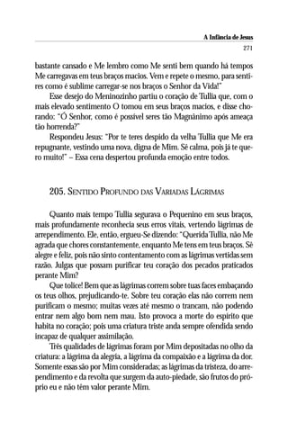 A Infância de Jesus
                                                                        271

bastante cansado e Me lembro como Me senti bem quando há tempos
Me carregavas em teus braços macios. Vem e repete o mesmo, para senti-
res como é sublime carregar-se nos braços o Senhor da Vida!”
     Esse desejo do Meninozinho partiu o coração de Tullia que, com o
mais elevado sentimento O tomou em seus braços macios, e disse cho-
rando: “Ó Senhor, como é possível seres tão Magnânimo após ameaça
tão horrenda?”
     Respondeu Jesus: “Por te teres despido da velha Tullia que Me era
repugnante, vestindo uma nova, digna de Mim. Sê calma, pois já te que-
ro muito!” – Essa cena despertou profunda emoção entre todos.



    205. SENTIDO PROFUNDO DAS VARIADAS LÁGRIMAS

     Quanto mais tempo Tullia segurava o Pequenino em seus braços,
mais profundamente reconhecia seus erros vitais, vertendo lágrimas de
arrependimento. Ele, então, ergueu-Se dizendo: “Querida Tullia, não Me
agrada que chores constantemente, enquanto Me tens em teus braços. Sê
alegre e feliz, pois não sinto contentamento com as lágrimas vertidas sem
razão. Julgas que possam purificar teu coração dos pecados praticados
perante Mim?
     Que tolice! Bem que as lágrimas correm sobre tuas faces embaçando
os teus olhos, prejudicando-te. Sobre teu coração elas não correm nem
purificam o mesmo; muitas vezes até mesmo o trancam, não podendo
entrar nem algo bom nem mau. Isto provoca a morte do espírito que
habita no coração; pois uma criatura triste anda sempre ofendida sendo
incapaz de qualquer assimilação.
     Três qualidades de lágrimas foram por Mim depositadas no olho da
criatura: a lágrima da alegria, a lágrima da compaixão e a lágrima da dor.
Somente essas são por Mim consideradas; as lágrimas da tristeza, do arre-
pendimento e da revolta que surgem da auto-piedade, são frutos do pró-
prio eu e não têm valor perante Mim.
 