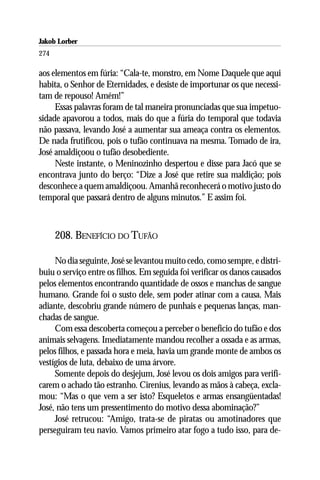 Jakob Lorber
274

aos elementos em fúria: “Cala-te, monstro, em Nome Daquele que aqui
habita, o Senhor de Eternidades, e desiste de importunar os que necessi-
tam de repouso! Amém!”
     Essas palavras foram de tal maneira pronunciadas que sua impetuo-
sidade apavorou a todos, mais do que a fúria do temporal que todavia
não passava, levando José a aumentar sua ameaça contra os elementos.
De nada frutificou, pois o tufão continuava na mesma. Tomado de ira,
José amaldiçoou o tufão desobediente.
     Neste instante, o Meninozinho despertou e disse para Jacó que se
encontrava junto do berço: “Dize a José que retire sua maldição; pois
desconhece a quem amaldiçoou. Amanhã reconhecerá o motivo justo do
temporal que passará dentro de alguns minutos.” E assim foi.



      208. BENEFÍCIO DO TUFÃO

     No dia seguinte, José se levantou muito cedo, como sempre, e distri-
buiu o serviço entre os filhos. Em seguida foi verificar os danos causados
pelos elementos encontrando quantidade de ossos e manchas de sangue
humano. Grande foi o susto dele, sem poder atinar com a causa. Mais
adiante, descobriu grande número de punhais e pequenas lanças, man-
chadas de sangue.
     Com essa descoberta começou a perceber o benefício do tufão e dos
animais selvagens. Imediatamente mandou recolher a ossada e as armas,
pelos filhos, e passada hora e meia, havia um grande monte de ambos os
vestígios de luta, debaixo de uma árvore.
     Somente depois do desjejum, José levou os dois amigos para verifi-
carem o achado tão estranho. Cirenius, levando as mãos à cabeça, excla-
mou: “Mas o que vem a ser isto? Esqueletos e armas ensangüentadas!
José, não tens um pressentimento do motivo dessa abominação?”
     José retrucou: “Amigo, trata-se de piratas ou amotinadores que
perseguiram teu navio. Vamos primeiro atar fogo a tudo isso, para de-
 