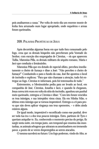 A Infância de Jesus
                                                                      275

pois analisarmos a causa.” Por volta de meio-dia um enorme monte de
lenha fora arrumado num lugar apropriado, onde esqueletos e armas
foram queimados.



    209. PALAVRAS PROFÉTICAS DE JESUS

     Após decorridas algumas horas em que tudo fora consumado pelo
fogo, cena que os demais hóspedes não perceberam pela Vontade do
Senhor, com exceção dos empregados de Cirenius, – eis que aparecem
Tullia, Maronius Pilla, os demais militares do séquito romano, Maria e
Jacó que conduzia o Irmãozinho.
     Maronius Pilla que era dotado de especial olfato, percebeu imedia-
tamente o cheiro de fumaça e disse a José: “Não percebes o cheiro de
fumaça?” Conduzindo-o para o fundo da casa, José lhe apontou o local
de incêndio e explicou: “Para que não chamasse a atenção, tudo foi en-
tregue ao fogo. Cirenius te informará, pois foi testemunha de tudo.”
     Entrementes, o Meninozinho pediu para ser levado ao local, em
companhia de José, Cirenius, Jonatha e Jacó, e quando lá chegaram,
Jesus correu três vezes em volta do sítio do incêndio, apanhou um punhal
meio queimado, entregou a Cirenius e disse: “Com isto foram vencidos
os teus inimigos, e sua intrepidez virou cinza. Eis em Minha Mão, o
último resto inimigo que se tornou imprestável. Entrego-o a ti para pro-
va que não deves aplicar vingança nos teus oponentes, – e deles ainda
existem alguns.
     De igual modo, imprestável e escorificado como esse punhal, deve
ser toda tua ira e a dos teus poucos inimigos. Estes, partiram de Tyro e
queriam aniquilar-te. Eu, conhecendo o momento preciso do perigo, fiz
surgir nesta noite, em tempo justo, um temporal que enxotou das mon-
tanhas, os animais selvagens que atiraram os amotinadores em tremendo
pavor, a ponto de se verem desprotegidos ao serem atacados.
     O mesmo sucederá no futuro: Um fogo poderoso, vindo do Alto, se
 