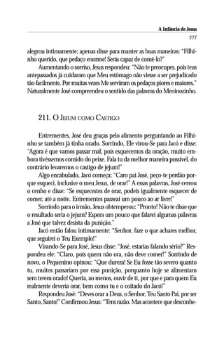 A Infância de Jesus
                                                                         277

alegrou intimamente; apenas disse para manter as boas maneiras: “Filhi-
nho querido, que pedaço enorme! Serás capaz de comê-lo?”
     Aumentando o sorriso, Jesus respondeu: “Não te preocupes, pois teus
antepassados já cuidaram que Meu estômago não viesse a ser prejudicado
tão facilmente. Por muitas vezes Me serviram os pedaços piores e maiores.”
Naturalmente José compreendeu o sentido das palavras do Meninozinho.



     211. O JEJUM COMO CASTIGO

     Entrementes, José deu graças pelo alimento perguntando ao Filhi-
nho se também já tinha orado. Sorrindo, Ele virou-Se para Jacó e disse:
“Agora é que vamos passar mal, pois esquecemos da oração, muito em-
bora tivéssemos comido do peixe. Fala tu da melhor maneira possível, do
contrário levaremos o castigo de jejum!”
     Algo encabulado, Jacó começa: “Caro pai José, peço-te perdão por-
que esqueci, inclusive o meu Jesus, de orar!” A essas palavras, José cerrou
o cenho e disse: “Se esquecestes de orar, podeis igualmente esquecer de
comer, até a noite. Entrementes passeai um pouco ao ar livre!”
     Sorrindo para o irmão, Jesus obtemperou: “Pronto! Não te disse que
o resultado seria o jejum? Espera um pouco que falarei algumas palavras
a José que talvez desista da punição.”
     Jacó então falou intimamente: “Senhor, faze o que achares melhor,
que seguirei o Teu Exemplo!”
     Virando-Se para José, Jesus disse: “José, estarias falando sério?” Res-
pondeu ele: “Claro, pois quem não ora, não deve comer!” Sorrindo de
novo, o Pequenino opinou: “Que dureza! Se Eu fosse tão severo quanto
tu, muitos passariam por essa punição, porquanto hoje se alimentam
sem terem orado! Queria, ao menos, ouvir de ti, por que e para quem Eu
realmente deveria orar, bem como tu e o coitado do Jacó!”
     Respondeu José: “Deves orar a Deus, o Senhor, Teu Santo Pai, por ser
Santo, Santo!” Confirmou Jesus: “Tens razão. Mas acontece que desconhe-
 