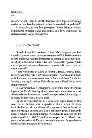 Jakob Lorber
278

ces o Pai de toda Glória, ao Qual te diriges em prece! E por muito tempo
não hás de reconhecê-Lo, pois nisto te impede a venda do antigo hábito!”
     E virando-Se para Jacó, Jesus prosseguiu: “Vamos lá fora, e verás ser
bem possível conseguir-se algo para comer, ao ar livre, sem oração!” E
ambos correram alegres para o jardim.



      212. AFLIÇÃO DE JOSÉ

     Quando Jesus e Jacó já estavam lá fora, Maria dirigiu-se para José
dizendo: “Às vezes és mui severo para com nosso Filhinho divino como
se fosse adulto! Que esperas de uma criança comum de dois anos e pou-
co? Quem seria capaz de submetê-la a uma educação tão rigorosa? Ainda
que vez por outra A ames sobremaneira, às vezes és tão severo como se
não A amasses!”
     A essa reprimenda de Maria se juntam Cirenius, Jonatha, Tullia,
Eudócia, Maronius Pilla, e o Prefeito acrescenta: “Não sei o que deduzir
de ti. Uma vez me ensinas reconhecer no Meninozinho o Próprio Ser
Supremo, em seguida exiges Dele Mesmo orar a Deus! Como devo
concatenar isso?
     Se o Meninozinho é o Ser Supremo, como podia orar a Deus? E na
hipótese que Ele não fosse Aquele que reconheço e sempre venero, – tua
atitude seria tola diante de um menor! Quem poderia exigir uma rigoro-
sa oração de uma criança de dois anos?
     Por isto deves perdoar-me, se te digo como pagão: Deves ser três
vezes cego se não fores capaz de apreciar o Filhinho sempre de modo
igual. Realmente, não me alimentarei, caso Jesus e Seu irmão não se
encontrarem aqui, ao meu lado! Não é ridículo se pedes a Bênção de
Deus, o Senhor, e ao mesmo tempo O expulsas da mesa por não ter
orado, segundo teu hábito? Foi este o motivo pelo qual o Filhinho per-
guntou a Quem deveríeis Ele, tu e Jacó orar! A meu ver, não percebeste o
sentido daquela indagação do Pequenino!”
 