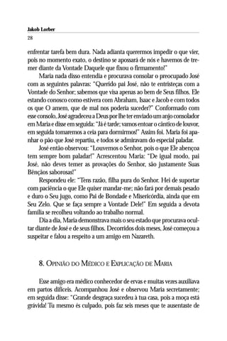 Jakob Lorber
28

enfrentar tarefa bem dura. Nada adianta querermos impedir o que vier,
pois no momento exato, o destino se apossará de nós e havemos de tre-
mer diante da Vontade Daquele que fixou o firmamento!”
      Maria nada disso entendia e procurava consolar o preocupado José
com as seguintes palavras: “Querido pai José, não te entristeças com a
Vontade do Senhor; sabemos que visa apenas ao bem de Seus filhos. Ele
estando conosco como estivera com Abraham, Isaac e Jacob e com todos
os que O amem, que de mal nos poderia suceder?” Conformado com
esse consolo, José agradeceu a Deus por lhe ter enviado um anjo consolador
em Maria e disse em seguida: “Já é tarde; vamos entoar o cântico de louvor,
em seguida tomaremos a ceia para dormirmos!” Assim foi. Maria foi apa-
nhar o pão que José repartiu, e todos se admiravam do especial paladar.
      José então observou: “Louvemos o Senhor, pois o que Ele abençoa
tem sempre bom paladar!” Acrescentou Maria: “De igual modo, pai
José, não deves temer as provações do Senhor, são justamente Suas
Bênçãos saborosas!”
      Respondeu ele: “Tens razão, filha pura do Senhor. Hei de suportar
com paciência o que Ele quiser mandar-me; não fará por demais pesado
e duro o Seu jugo, como Pai de Bondade e Misericórdia, ainda que em
Seu Zelo. Que se faça sempre a Vontade Dele!” Em seguida a devota
família se recolheu voltando ao trabalho normal.
      Dia a dia, Maria demonstrava mais o seu estado que procurava ocul-
tar diante de José e de seus filhos. Decorridos dois meses, José começou a
suspeitar e falou a respeito a um amigo em Nazareth.



     8. OPINIÃO DO MÉDICO E EXPLICAÇÃO DE MARIA

     Esse amigo era médico conhecedor de ervas e muitas vezes auxiliava
em partos difíceis. Acompanhou José e observou Maria secretamente;
em seguida disse: “Grande desgraça sucedeu à tua casa, pois a moça está
grávida! Tu mesmo és culpado, pois faz seis meses que te ausentaste de
 