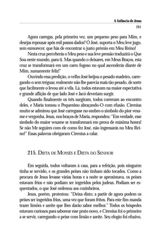 A Infância de Jesus
                                                                         281

     Agora carregas, pela primeira vez, um pequeno peso para Mim, e
desejas repousar após mil passos dados? Ó José, suporta o Meu leve jugo,
sem esmorecer, que hás de encontrar o justo prêmio em Meu Reino!
     Nesta cruz perceberás o Meu peso e sua leve pressão traduzirá o Que
Sou neste mundo, para ti. Mas quando o deixares, em Meus Braços, esta
cruz se transformará em um carro fogoso no qual ascenderás diante de
Mim, sumamente feliz!”
     Ouvindo essa predição, o velho José beijou o pesado madeiro, carre-
gando-o sem tréguas; realmente não lhe parecia mais tão pesado, de sorte
que facilmente o levou até a vila. Lá, todos estavam na maior expectativa
e grande aflição de que lado José e Jacó deveriam surgir.
     Quando finalmente os três surgiram, todos correram ao encontro
deles, e Maria tomou o Pequenino abraçando-O com efusão. Cirenius
muito se admirou que José carregasse no ombro o símbolo do pior vexa-
me e vergonha. Jesus, nos braços de Maria, respondeu: “Em verdade, esse
símbolo do maior vexame se transformará em prova de máxima honra!
Se não Me seguires com ele como fez José, não ingressarás no Meu Rei-
no!” Essas palavras obrigaram Cirenius a calar.



    215. DIETA DE MOYSÉS E DIETA DO SENHOR

      Em seguida, todos voltaram à casa, para a refeição, pois ninguém
tinha se servido, e os grandes peixes não tinham sido tocados. Como a
procura de Jesus levasse várias horas e a noite se aproximava, os peixes
estavam frios e não podiam ser ingeridos pelos judeus. Podiam ser es-
quentados, o que José ordenou aos cozinheiros.
      Jesus, porém, protestou: “Deixa disto; a partir de agora podem os
peixes ser ingeridos frios, uma vez que foram fritos. Para este fim manda
trazer limões e azeite que lhes darão sabor melhor.” Todos os hóspedes
estavam curiosos para saborear esse prato novo, e Cirenius foi o primeiro
a se servir, carregando o peixe com limão e azeite. Seu elogio foi efusivo,
 