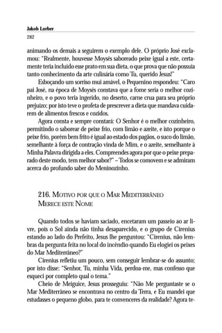 Jakob Lorber
282

animando os demais a seguirem o exemplo dele. O próprio José excla-
mou: “Realmente, houvesse Moysés saboreado peixe igual a este, certa-
mente teria incluído esse prato em sua dieta, o que prova que não possuía
tanto conhecimento da arte culinária como Tu, querido Jesus!”
     Esboçando um sorriso mui amável, o Pequenino respondeu: “Caro
pai José, na época de Moysés constava que a fome seria o melhor cozi-
nheiro, e o povo teria ingerido, no deserto, carne crua para seu próprio
prejuízo; por isto teve o profeta de prescrever a dieta que mandava cuida-
rem de alimentos frescos e cozidos.
     Agora consta e sempre constará: O Senhor é o melhor cozinheiro,
permitindo o saborear de peixe frio, com limão e azeite, e isto porque o
peixe frio, porém bem frito é igual ao estado dos pagãos, o suco do limão,
semelhante à força de contração vinda de Mim, e o azeite, semelhante à
Minha Palavra dirigida a eles. Compreendes agora por que o peixe prepa-
rado deste modo, tem melhor sabor?” – Todos se comovem e se admiram
acerca do profundo saber do Meninozinho.



      216. MOTIVO POR QUE O MAR MEDITERRÂNEO
      MERECE ESTE NOME

     Quando todos se haviam saciado, encetaram um passeio ao ar li-
vre, pois o Sol ainda não tinha desaparecido, e o grupo de Cirenius
estando ao lado do Prefeito, Jesus lhe perguntou: “Cirenius, não lem-
bras da pergunta feita no local do incêndio quando Eu elogiei os peixes
do Mar Mediterrâneo?”
     Cirenius refletiu um pouco, sem conseguir lembrar-se do assunto;
por isto disse: “Senhor, Tu, minha Vida, perdoa-me, mas confesso que
esqueci por completo qual o tema.”
     Cheio de Meiguice, Jesus prosseguiu: “Não Me perguntaste se o
Mar Mediterrâneo se encontrava no centro da Terra, e Eu mandei que
estudasses o pequeno globo, para te convenceres da realidade? Agora te-
 