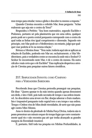 A Infância de Jesus
                                                                        283

mos tempo para estudar; toma o globo e descobre tu mesmo a resposta.”
     Quando Cirenius encontra o referido Mar, Jesus pergunta: “Achas
realmente que seja este o centro da Terra?”
     Respondeu o Prefeito: “Sou bom matemático, segundo Euclides e
Ptolomeu, portanto sei pela planimetria que em uma esfera, qualquer
ponto pode ser o ponto central porquanto corresponde com o centro do
qual todas as linhas têm igual comprimento e dimensão. Segundo este
princípio, este Mar pode ser o Mediterrâneo; no entanto, julgo que qual-
quer mar poderia sê-lo na mesma relação.”
     Retruca o Menino Jesus: “Tens razão; todavia aqui não se aplicam as
relações de Euclides, podendo este Mar ser, exclusivamente, o Mar Me-
diterrâneo, pois o verdadeiro centro se encontra lá onde está o Senhor! O
Senhor Se encontrando neste Mar, é ele o centro do mesmo. Eis outro
cálculo e mais certo que o de Euclides!” Essa explicação despertou a aten-
ção de Cirenius para pesquisar outros fatores científicos.



    217. SIMPLICIDADE INFANTIL COMO CAMINHO
    PARA A VERDADEIRA SABEDORIA


     Percebendo Jesus que Cirenius pretendia prosseguir nas pesquisas,
Ele disse: “Queres apossar-te da mão inteira quando apenas demonstrei
um dedo, e isto é fútil, pois tudo necessita de tempo e sua ordem imutá-
vel. Ao descobrires uma árvore em flor, desejas saborear o fruto maduro.
Isto é impossível porquanto todo vegetal tem o seu tempo e sua ordem.
Tempo e Ordem vêm de Mim desde eternidades, de sorte que não posso
agir contra Mim Mesmo.
     Amo-te dentro da plenitude de Minha Força Divina, todavia não te
posso presentear um minuto sequer do tempo fugaz que corre constante-
mente qual rio e não encontra paz até que tenha alcançado as grandes
margens da Eternidade imutável.
     É, portanto, fútil toda tua pesquisa em Minhas Profundidades, às
 