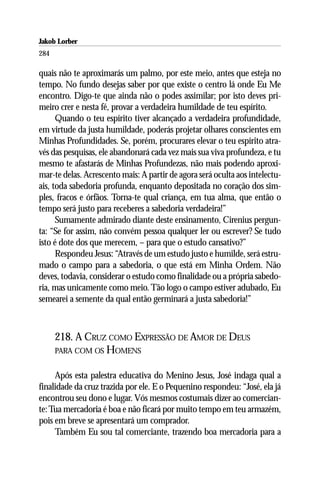 Jakob Lorber
284

quais não te aproximarás um palmo, por este meio, antes que esteja no
tempo. No fundo desejas saber por que existe o centro lá onde Eu Me
encontro. Digo-te que ainda não o podes assimilar; por isto deves pri-
meiro crer e nesta fé, provar a verdadeira humildade de teu espírito.
      Quando o teu espírito tiver alcançado a verdadeira profundidade,
em virtude da justa humildade, poderás projetar olhares conscientes em
Minhas Profundidades. Se, porém, procurares elevar o teu espírito atra-
vés das pesquisas, ele abandonará cada vez mais sua viva profundeza, e tu
mesmo te afastarás de Minhas Profundezas, não mais podendo aproxi-
mar-te delas. Acrescento mais: A partir de agora será oculta aos intelectu-
ais, toda sabedoria profunda, enquanto depositada no coração dos sim-
ples, fracos e órfãos. Torna-te qual criança, em tua alma, que então o
tempo será justo para receberes a sabedoria verdadeira!”
      Sumamente admirado diante deste ensinamento, Cirenius pergun-
ta: “Se for assim, não convém pessoa qualquer ler ou escrever? Se tudo
isto é dote dos que merecem, – para que o estudo cansativo?”
      Respondeu Jesus: “Através de um estudo justo e humilde, será estru-
mado o campo para a sabedoria, o que está em Minha Ordem. Não
deves, todavia, considerar o estudo como finalidade ou a própria sabedo-
ria, mas unicamente como meio. Tão logo o campo estiver adubado, Eu
semearei a semente da qual então germinará a justa sabedoria!”



      218. A CRUZ COMO EXPRESSÃO DE AMOR DE DEUS
      PARA COM OS HOMENS


     Após esta palestra educativa do Menino Jesus, José indaga qual a
finalidade da cruz trazida por ele. E o Pequenino respondeu: “José, ela já
encontrou seu dono e lugar. Vós mesmos costumais dizer ao comercian-
te: Tua mercadoria é boa e não ficará por muito tempo em teu armazém,
pois em breve se apresentará um comprador.
     Também Eu sou tal comerciante, trazendo boa mercadoria para a
 