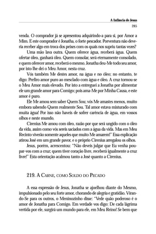 A Infância de Jesus
                                                                        285

venda. O comprador já se apresentou adquirindo-a para si, por Amor a
Mim. E este comprador é Jonatha, o forte pescador. Porventura não deve-
ria receber algo em troca dos peixes com os quais nos supriu tantas vezes?
      Uma mão lava outra. Quem oferece água, receberá água. Quem
ofertar óleo, ganhará óleo. Quem consolar, será eternamente consolado,
e quem oferecer amor, receberá o mesmo. Jonatha deu-Me todo seu amor,
por isto lhe dei o Meu Amor, nesta cruz.
      Vós também Me destes amor, na água e no óleo; no entanto, te
digo: Prefiro amor puro ao mesclado com água e óleo. A cruz tornou-se
o Meu Amor mais elevado. Por isto a entreguei a Jonatha por alimentar
ele um grande amor para Comigo; pois ama-Me por Minha Causa, e este
amor é puro.
      Ele Me amou sem saber Quem Sou; vós Me amastes menos, muito
embora sabendo Quem realmente Sou. Tal amor estava misturado com
muita água! Por isso não haveis de sofrer carência de água, em vossos
olhos e neste mundo.
      Cirenius Me amou com óleo, razão por que será ungido com o óleo
da vida, assim como vós sereis saciados com a água da vida. Mas em Meu
Recinto viverão somente aqueles que muito Me amarem!” Essa explicação
atirou José em um grande pavor, e o próprio Cirenius arregalou os olhos.
      Jesus, porém, acrescentou: “Não deveis julgar que Eu venha pou-
par-vos com a cruz; quem tiver coração livre, receberá igualmente a cruz
livre!” Esta orientação acalmou tanto a José quanto a Cirenius.



    219. A CARNE, COMO SOLDO DO PECADO

     A essa expressão de Jesus, Jonatha se ajoelhou diante do Mesmo,
impulsionado pelo seu forte amor, chorando de alegria e gratidão. Viran-
do-Se para os outros, o Meninozinho disse: “Vede quão poderoso é o
amor de Jonatha para Comigo. Em verdade vos digo: De cada lágrima
vertida por ele, surgirá um mundo para ele, em Meu Reino! Se bem que
 