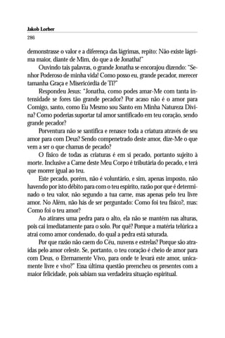 Jakob Lorber
286

demonstrasse o valor e a diferença das lágrimas, repito: Não existe lágri-
ma maior, diante de Mim, do que a de Jonatha!”
     Ouvindo tais palavras, o grande Jonatha se encorajou dizendo: “Se-
nhor Poderoso de minha vida! Como posso eu, grande pecador, merecer
tamanha Graça e Misericórdia de Ti?”
     Respondeu Jesus: “Jonatha, como podes amar-Me com tanta in-
tensidade se fores tão grande pecador? Por acaso não é o amor para
Comigo, santo, como Eu Mesmo sou Santo em Minha Natureza Divi-
na? Como poderias suportar tal amor santificado em teu coração, sendo
grande pecador?
     Porventura não se santifica e renasce toda a criatura através de seu
amor para com Deus? Sendo compenetrado deste amor, dize-Me o que
vem a ser o que chamas de pecado?
     O físico de todas as criaturas é em si pecado, portanto sujeito à
morte. Inclusive a Carne deste Meu Corpo é tributária do pecado, e terá
que morrer igual ao teu.
     Este pecado, porém, não é voluntário, e sim, apenas imposto, não
havendo por isto débito para com o teu espírito, razão por que é determi-
nado o teu valor, não segundo a tua carne, mas apenas pelo teu livre
amor. No Além, não hás de ser perguntado: Como foi teu físico?, mas:
Como foi o teu amor?
     Ao atirares uma pedra para o alto, ela não se mantém nas alturas,
pois cai imediatamente para o solo. Por quê? Porque a matéria telúrica a
atrai como amor condenado, do qual a pedra está saturada.
     Por que razão não caem do Céu, nuvens e estrelas? Porque são atra-
ídas pelo amor celeste. Se, portanto, o teu coração é cheio de amor para
com Deus, o Eternamente Vivo, para onde te levará este amor, unica-
mente livre e vivo?” Essa última questão preencheu os presentes com a
maior felicidade, pois sabiam sua verdadeira situação espiritual.
 