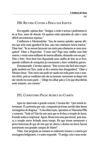 A Infância de Jesus
                                                                         287

    220. RECURSO CONTRA A PRAGA DOS INSETOS

     Em seguida, opinou José: “Amigos, a noite é serena e poderíamos ir
ao ar livre, antes de dormir. Os quartos estão saturados de calor e seria
difícil encontrarmos repouso.”
     Confirmou o Meninozinho: “Sou da mesma opinião; apenas afir-
mo que seria mais agradável lá fora, caso não existissem tantos insetos.”
Disse José: “Se ao menos houvesse um meio para afastarem-se esses mos-
quitos!” Disse o Pequenino: “Como não? Pega uma vasilha com leite
morno, e verás como milhares de insetos afluirão, deixando-nos em paz.”
Dito e feito. Nem bem fora depositada uma vasilha de leite ao ar livre,
quando milhares de mosquitos já começaram a fazer verdadeira guerra.
     Entusiasmado, Cirenius opinou: “Este recurso tão fácil será empre-
gado também em Tyro, onde se dá o mesmo fato desagradável.” Disse o
Menino Jesus: “Este meio não pode ser usado em toda parte com o mes-
mo efeito, pois as condições não são as mesmas, mormente as daqui não
são viáveis em outra parte. – Dirige teu olhar para o Céu que descobrirás
neste instante, um cometa.”



    221. COMENTÁRIO PAGÃO ACERCA DO COMETA

     Após ter observado o grande cometa, Cirenius diz: “Que estrela in-
teressante. É a primeira que vejo, conquanto já tivesse ouvido falar desses
mensageiros de desgraça.” A esta observação, aproxima-se Maronius Pilla
e comenta: “Vede só! Não faz sete anos que se fechou o templo de Janus,
levando todos a conjeturar: Agora, Roma terá uma paz eterna!, pois nun-
ca o templo esteve fechado tanto tempo. Eis que temos novamente a
prova horrorosa de que ele terá que ser aberto e dentro em breve haverá
movimento nos grandes campos de Marte!”
     Nisto, José pergunta ao romano se realmente tomava o cometa por
mensageiro beligerante, e o outro responde: “Ó amigo, esta é uma verda-
 