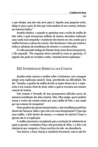A Infância de Jesus
                                                                         289

o que desejas, mas isto não serve para ti. Apanha uma pequena tocha,
dirige-te para o pote de leite que verás também lá um cometa, inclusive
sua natureza básica.”
      Jonatha obedece, e quando se aproxima com a tocha da vasilha de
leite sobre a qual esvoaçavam milhões de insetos, descobriu realmente
uma cauda mui comprida e consistente dos insetos em vôo, sendo que a
vasilha formava a cabeça do cometa. Esse fenômeno é visto por muitos e
todos se admiram da semelhança do mesmo e o cometa celeste.
      O velho pescador indaga do Menino Jesus como devia interpretá-lo,
e Ele responde: “Por enquanto deves entendê-lo como se apresenta. O
segredo não pode ser revelado a todos. Amanhã haverá explicação.”



     223. INTERPRETAÇÃO ESPIRITUAL DOS COMETAS

     Jonatha então começa a meditar sobre o fenômeno, sem conseguir
atingir uma explicação razoável. Jesus, percebendo sua dificuldade, lhe
diz: “Jonatha, o quadro da vasilha de leite se repete dentro de ti, e repre-
senta o teu coração cheio de amor, sobre o qual se encontra um enxame
enorme de insetos.
     Este enxame é formado de teus pensamentos ridículos acerca da
natureza semelhante dos dois cometas. Mas, Meu amigo, quem poderia
tomar o centro do cometa celeste por uma vasilha de leite, e sua cauda
por um enxame de mosquitos?
     Esses quadros são apenas interpretações, e não semelhanças perfeitas
dentro da Natureza. Sabes o que vem a ser uma interpretação? O que seja
uma vasilha, o leite dentro da mesma, e o enxame de insetos? Como o
ignoras dar-te-ei explicação.
     A vasilha representa o receptáculo para a aceitação de substâncias às
quais se prende a verdadeira Força vital provinda de Mim, e o leite é tal
substância que comporta a Força nutritiva da vida, em abundância.
     Nos insetos, a força vital já se manifesta livremente; mas se não for
 