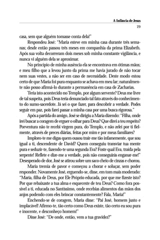 A Infância de Jesus
                                                                          29

casa, sem que alguém tomasse conta dela!”
      Respondeu José: “Maria esteve em minha casa durante três sema-
nas; desde então passou três meses em companhia da prima Elizabeth.
Após sua volta decorreram dois meses sob minha constante vigilância, e
nunca vi alguém dela se aproximar.
      No princípio de minha ausência ela se encontrava em ótimas mãos;
e meu filho que a levou junto da prima me havia jurado de não tocar
nem suas vestes, a não ser em caso de necessidade. Deste modo estou
certo de que Maria foi pura enquanto se achava em meu lar; naturalmen-
te não posso afirmá-lo durante a permanência em casa de Zacharias.
      Teria isto acontecido no Templo, por algum servente? Deus me livre
de tal suspeita, pois Deus teria denunciado tal fato através do conhecimen-
to do sumo-sacerdote. Já sei o que fazer, para descobrir a verdade. Podes
seguir em paz, pois farei passar a minha casa por uma busca rigorosa.”
      Após a partida do amigo, José se dirigiu a Maria dizendo: “Filha, onde
irei buscar a coragem de erguer o olhar para Deus? Que direi a teu respeito?
Porventura não te recebi virgem pura, do Templo, e não zelei por ti fiel-
mente, através de preces diárias, feitas por mim e por meus familiares?
      Imploro-te me digas quem ousou trair-me tão infamemente, que sou
igual a ti, descendente de David? Quem conseguiu transviar tua mente
pura e seduzir-te, fazendo-te uma segunda Eva? Foste qual Eva, traída pela
serpente! Reflete e dize-me a verdade, pois não conseguirás enganar-me!”
Desesperado de dor, José se atirou sobre um saco cheio de cinzas e chorou.
      Maria tremia de pavor e começou a chorar e soluçar, sem poder
responder. Novamente José, erguendo-se, disse, em tom mais moderado:
“Maria, filha de Deus, por Ele Próprio educada, por que me fizeste isto?
Por que rebaixaste a tua alma e esqueceste de teu Deus? Como fora pos-
sível a ti, educada no Santíssimo, onde recebias alimentos das mãos dos
anjos podendo com eles brincar constantemente? Fala, Maria!”
      Enchendo-se de coragem, Maria disse: “Pai José, homem justo e
implacável! Afirmo-te, tão certo como Deus existe, tão certo eu sou pura
e inocente, e desconheço homem!”
      Disse José: “De onde, então, vem a tua gravidez?”
 