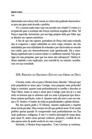 Jakob Lorber
290

alimentada com a força vital, tornar-se-á fraca não podendo desenvolver-
se para um grau mais elevado e perfeito.
     Vê, o cometa nada mais é que um mundo neo-criado! O centro é o
receptáculo para a aceitação das Forças nutritivas surgidas de Mim. Tal
Força é aquecida, fortemente, por um fogo próprio dado por Mim, que
se dissolve em vapores nutritivos.
     A fim de que tais vapores, portadores de Força vital mais evoluída
não se evaporem e sejam subtraídos ao novo corpo cósmico, são eles
assimilados por uma infinidade de mônadas e por elas levados ao mundo
neo-criado, para seu desenvolvimento mais aperfeiçoado. Eis a seme-
lhança espiritual entre o cometa celeste e o vasilhame material. Não pros-
sigas em tuas pesquisas, para que teu amor não enfraqueça!” Muitos ti-
nham assistido a esta explicação, sem entendê-la; no entanto, acredita-
vam em sua veracidade.



      224. PREJUÍZO DO EXCESSIVO ESTUDO DAS OBRAS DE DEUS

     Cirenius, então, vira-se para o Menino Jesus, dizendo: “Mas por que
seria prejudicial ao amor para Contigo, uma pesquisa mais profunda?
Julgo o contrário: quanto mais profundamente se medita e descobre as
Tuas Obras, maior se torna o amor para Contigo; pois isto já é o caso
entre os homens que se estimam cada vez mais à proporção que desco-
brem maiores perfeições, entre si. Quanto mais não será o caso em rela-
ção a Ti, Senhor e Criador de todas as grandiosidades e glórias divinas.
     Por isto queria pedir a Ti Mesmo, maiores explicações a respeito
dessa estrela peculiar. Meu coração me diz que poderei amar-Te de modo
perfeito apenas quando Te compreender mais profundamente em Tua
Ação poderosa e milagrosa. E este é o motivo principal de nossa alma,
para amar-Te, assim como precisei conhecer, primeiro, a índole de mi-
nha esposa antes de poder aceitá-la em meu coração.”
     Sorrindo, o Menino Jesus respondeu: “Caro Cirenius, se continua-
 