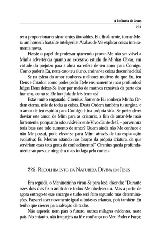 A Infância de Jesus
                                                                      291

res a proporcionar ensinamentos tão sábios, Eu, finalmente, tornar-Me-
ia um homem bastante inteligente! Acabas de Me explicar coisas inteira-
mente novas.
      Fizeste o papel de professor querendo provar-Me não ser viável a
Minha advertência quanto ao excessivo estudo de Minhas Obras, em
virtude do prejuízo para a alma na esfera de seu amor para Comigo.
Como poderia Eu, neste caso teu aluno, ensinar-te coisas desconhecidas?
      Se na esfera do amor conheces melhores motivos do que Eu, teu
Deus e Criador, como podes pedir Dele ensinamentos mais profundos?
Julgas Deus deixar-Se levar por meio de motivos razoáveis da parte dos
homens, como se Ele fora juiz de leis terrenas?
      Estás muito enganado, Cirenius. Somente Eu conheço Minha Or-
dem eterna, mãe de todas as coisas. Desta Ordem também tu surgiste, e
o amor de teu espírito para Comigo é tua própria vida. Se pretenderes
desviar este amor, de Mim para as criaturas, a fim de amar-Me mais
fortemente, porquanto estou visivelmente Vivo diante de ti, – porventura
teria base esse tolo aumento de amor? Quem ainda não Me conhece e
não Me possui, pode elevar-se para Mim, através de tua explanação
evolutiva; Eu Mesmo estando nos braços da própria criatura, de que
serviriam esses teus graus de conhecimento?” Cirenius queda profunda-
mente surpreso, e ninguém mais indaga pelo cometa.



    225. RECOLHIMENTO DA NATUREZA DIVINA EM JESUS

     Em seguida, o Meninozinho virou-Se para José, dizendo: “Durante
esses dois dias fiz o anfitrião e todos Me obedeceram. Mas a partir de
agora entrego-te esse encargo e tudo será feito segundo tuas determina-
ções. Passarei a ser novamente igual a todas as crianças, pois também Eu
tenho que crescer para salvação de todos.
     Não espereis, nem para o futuro, outros milagres evidentes, neste
país. No entanto, não fraquejeis na fé e confiança no Meu Poder e Força;
 