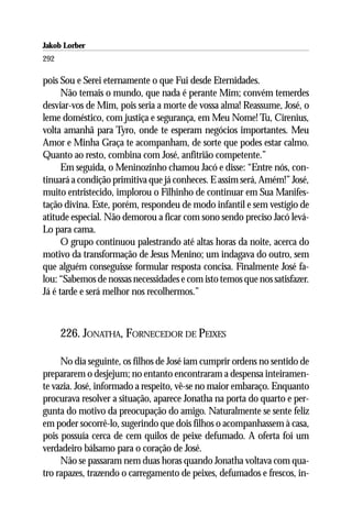 Jakob Lorber
292

pois Sou e Serei eternamente o que Fui desde Eternidades.
      Não temais o mundo, que nada é perante Mim; convém temerdes
desviar-vos de Mim, pois seria a morte de vossa alma! Reassume, José, o
leme doméstico, com justiça e segurança, em Meu Nome! Tu, Cirenius,
volta amanhã para Tyro, onde te esperam negócios importantes. Meu
Amor e Minha Graça te acompanham, de sorte que podes estar calmo.
Quanto ao resto, combina com José, anfitrião competente.”
      Em seguida, o Meninozinho chamou Jacó e disse: “Entre nós, con-
tinuará a condição primitiva que já conheces. E assim será, Amém!” José,
muito entristecido, implorou o Filhinho de continuar em Sua Manifes-
tação divina. Este, porém, respondeu de modo infantil e sem vestígio de
atitude especial. Não demorou a ficar com sono sendo preciso Jacó levá-
Lo para cama.
      O grupo continuou palestrando até altas horas da noite, acerca do
motivo da transformação de Jesus Menino; um indagava do outro, sem
que alguém conseguisse formular resposta concisa. Finalmente José fa-
lou: “Sabemos de nossas necessidades e com isto temos que nos satisfazer.
Já é tarde e será melhor nos recolhermos.”



      226. JONATHA, FORNECEDOR DE PEIXES

     No dia seguinte, os filhos de José iam cumprir ordens no sentido de
prepararem o desjejum; no entanto encontraram a despensa inteiramen-
te vazia. José, informado a respeito, vê-se no maior embaraço. Enquanto
procurava resolver a situação, aparece Jonatha na porta do quarto e per-
gunta do motivo da preocupação do amigo. Naturalmente se sente feliz
em poder socorrê-lo, sugerindo que dois filhos o acompanhassem à casa,
pois possuía cerca de cem quilos de peixe defumado. A oferta foi um
verdadeiro bálsamo para o coração de José.
     Não se passaram nem duas horas quando Jonatha voltava com qua-
tro rapazes, trazendo o carregamento de peixes, defumados e frescos, in-
 