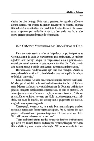 A Infância de Jesus
                                                                          293

clusive dez pães de trigo. Feliz com o presente, José agradece a Deus e
abraça o amigo. Em seguida há grande movimento na cozinha, onde os
filhos de José se entretinham com a refeição. Maria e Eudócia não demo-
raram a aparecer para ordenhar as vacas, e dentro de meia hora tudo
estava pronto para atender mais de cem pessoas.



     227. OS SERVOS VERDADEIROS E OS SERVOS FALSOS DE DEUS

     Uma vez posta a mesa e todos os hóspedes já de pé, José procurou
Cirenius, a fim de saber se estava pronto para o desjejum. O Prefeito
agradece e diz: “Amigo, sei que tua despensa não tem o suprimento ne-
cessário para servir centenas de pessoas, durante vários dias. Por isto envi-
arei os meus servos à cidade para fazerem as compras indispensáveis.”
     Retrucou José: “Poderás assim agir com teus marujos. Quanto a
mim, tal cuidado será inútil, pois minha despensa está suprida de tudo, e
o desjejum já pronto.”
     Disse Cirenius: “Se nada mais houvesse que me provasse tua incum-
bência especial, este fato seria motivo de demonstrar teu incrível desinte-
resse. Nisto se conhecem os verdadeiros servos de Deus: seu desinteresse
pessoal, enquanto os falsos serão sempre avessos ao bem do próximo. Os
servos justos, servem a Deus no coração, onde encontram o prêmio su-
premo. Os servos falsos, servem a um ídolo modelado segundo sua mal-
dade, por causa do mundo. Por isto esperam o pagamento do mundo,
exigindo recompensa exagerada.
     Como pagão de nascença, sei muito bem a maneira pela qual os
sacerdotes romanos se fazem pagar a cada passo. Até eu mesmo tive que
pagar cem libras de ouro, por um simples conselho, ao sumo sacerdote.
Teria sido ele verdadeiro servo de um deus?
     Tu me acolheste durante três dias e quais não foram os ensinamentos
que recebi em tua casa, todavia nada aceitas! Nem mesmo para meus oito
filhos adotivos queres receber indenização. Não se torna evidente o as-
 