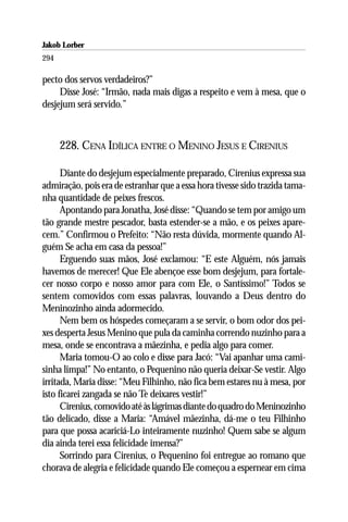 Jakob Lorber
294

pecto dos servos verdadeiros?”
     Disse José: “Irmão, nada mais digas a respeito e vem à mesa, que o
desjejum será servido.”



      228. CENA IDÍLICA ENTRE O MENINO JESUS E CIRENIUS

      Diante do desjejum especialmente preparado, Cirenius expressa sua
admiração, pois era de estranhar que a essa hora tivesse sido trazida tama-
nha quantidade de peixes frescos.
      Apontando para Jonatha, José disse: “Quando se tem por amigo um
tão grande mestre pescador, basta estender-se a mão, e os peixes apare-
cem.” Confirmou o Prefeito: “Não resta dúvida, mormente quando Al-
guém Se acha em casa da pessoa!”
      Erguendo suas mãos, José exclamou: “E este Alguém, nós jamais
havemos de merecer! Que Ele abençoe esse bom desjejum, para fortale-
cer nosso corpo e nosso amor para com Ele, o Santíssimo!” Todos se
sentem comovidos com essas palavras, louvando a Deus dentro do
Meninozinho ainda adormecido.
      Nem bem os hóspedes começaram a se servir, o bom odor dos pei-
xes desperta Jesus Menino que pula da caminha correndo nuzinho para a
mesa, onde se encontrava a mãezinha, e pedia algo para comer.
      Maria tomou-O ao colo e disse para Jacó: “Vai apanhar uma cami-
sinha limpa!” No entanto, o Pequenino não queria deixar-Se vestir. Algo
irritada, Maria disse: “Meu Filhinho, não fica bem estares nu à mesa, por
isto ficarei zangada se não Te deixares vestir!”
      Cirenius, comovido até às lágrimas diante do quadro do Meninozinho
tão delicado, disse a Maria: “Amável mãezinha, dá-me o teu Filhinho
para que possa acariciá-Lo inteiramente nuzinho! Quem sabe se algum
dia ainda terei essa felicidade imensa?”
      Sorrindo para Cirenius, o Pequenino foi entregue ao romano que
chorava de alegria e felicidade quando Ele começou a espernear em cima
 