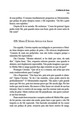 A Infância de Jesus
                                                                      295

de seus joelhos. O romano imediatamente perguntou ao Meninozinho,
que pedaço de peixe desejava comer; e Ele respondeu: “Dá-Me a parte
branca, sem espinhos.”
     Depois de Se ter saciado, Ele exclamou: “Como foi gostoso! Agora
podes vestir-Me, pois quando estou com fome, gosto de comer antes de
Me vestir!”



    229. MARIA É SEVERA APENAS POR AMOR

     Em seguida, Cirenius repetiu sua indagação se porventura o Meni-
no Jesus desejava outro pedaço de peixe, e Ele retrucou simplesmente:
“Gostaria de mais um pedacinho, mas não tenho coragem porque a
mãezinha Me repreenderia.”
     Diz Cirenius: “Menino adorável, se for dado por mim, ela nada
dirá.” Opina Jesus: “Sim, enquanto estiveres presente; mas quando te
afastares, serei duplamente repreendido. Não podes imaginar a que pon-
to Minha Mãe se zanga quando faço algo contrário ao que ela quer!”
     Prossegue Cirenius: “Que tal se eu a censurar, não achas que seria
mais condescendente para Contigo?”
     Diz o Pequenino: “Não faças isto, pois seria pior quando te afasta-
res!” Opina Cirenius: “Se ela é tão mazinha, como podes amá-la tão
profundamente?” O Meninozinho responde: “Ela assim é pelo grande
amor que Me tem, pois tem imenso pavor que Me suceda algo. Por isto
tenho que amá-la tanto. Ela merece o Meu Amor em virtude de sua boa
intenção. Esse é o motivo de sua zanga, caso Eu comesse mais um peda-
cinho de peixe. Muito embora não Me prejudicasse, não quero contrari-
ar sua boa intenção.
     Posso muito bem renunciar e cumprir a ordem de Minha Mãe, quan-
do for preciso; mas assim não sendo, posso fazer o que quero e não Me
importo se ela Me repreende. Não havendo necessidade de Eu comer
mais um pedaço de peixe, renuncio para não haver motivo de zanga,
 