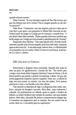 Jakob Lorber
296

quando estiveres ausente.”
     Disse Cirenius: “Se tens tamanho respeito de Tua Mãe terrena, por
que não deixaste que ela te vestisse? Não se zangará quando eu não esti-
ver presente?”
     Disse Jesus: “Certamente, mas não importa; pois já te disse que às
vezes faço o que quero, sem perguntar se Minha Mãe concorda ou não.
Todavia pode ela zangar-se Comigo por ter intenção e vontade boas.” A
esta altura Maria disse sorrindo: “Espera quando estivermos sozinhos que
hei de zangar-me Contigo por teres acusado a mãezinha junto de Cirenius!”
     Respondeu Jesus Menino: “Não estás falando sério. Percebo imedi-
atamente quando estás deveras zangada, pois ficas toda rubra, enquanto
agora és alva como Eu.” A esta observação, todos se riem, e o Meninozinho
os acompanha com um sorriso. Maria O toma em seus braços, acarician-
do-O a torto e a direito.



      230. GRATIDÃO DE CIRENIUS

     Entrementes o desjejum estava terminado. Quando José acaba de
fazer sua prece de agradecimento, Cirenius lhe diz: “Teu mérito para
comigo e meu irmão Julius Augustus Quirinus Caesar em Roma, é de tal
forma positivo que jamais o poderei recompensar à altura. Sei que não
aceitas pagamento imperial e pensei o seguinte: Neste ano, a colheita de
trigo será mui escassa, no entanto, tua casa está repleta. Nove pessoas
pertencem a mim, e tua família conta oito cabeças.
     Não somente os depósitos de trigo e as despensas estão vazios, tam-
bém a situação de forragem é precária. Além disto, vossa vestimenta é
reduzida. Sei perfeitamente ser ridículo querer-se ajudar o Senhor do
Infinito, ao Qual é facílimo criar miríades de mundos, com uma simples
palavra. Além disto, não pode Ele praticar constantemente milagres que
se tornariam um julgamento para as criaturas. Por este motivo hás de
aceitar, desta vez, o necessário para teu suprimento.”
 