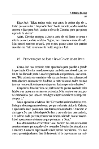A Infância de Jesus
                                                                         297

     Disse José: “Talvez tenhas razão; mas antes de aceitar algo de ti,
tenho que consultar o Próprio Senhor.” Neste instante, o Meninozinho
acorreu e disse para José: “Aceita a oferta de Cirenius, para que possas
suprir-te de víveres!”
     Assim, Cirenius entregou a José a soma de mil libras de prata e
setenta de ouro, e disse satisfeito: “Agora, meu coração se sente aliviado.
Mas partirei somente amanhã, pois o meu grande amor não permite
ausentar-me.” Isto naturalmente muito alegrou a José.



    231. PREOCUPAÇÕES DE JOSÉ E BOM CONSELHO DE JESUS

     Como José não possuísse cofre apropriado para guardar a grande
importância, Cirenius mandou comprar um belíssimo, de cedro, no va-
lor de dez libras de prata. Uma vez guardada a importância, José obser-
vou: “Pela primeira vez em minha vida, sou um homem rico, pois nunca vi
tanto dinheiro, muito menos fui dono. A partir de então, todos nós não
teremos tempo suficiente para proteger essa fortuna perante os ladrões.”
     Conjeturou Jonatha: “José, sei perfeitamente quem é assaltado pelos
ladrões que procuram somente os avarentos. Não sendo o teu caso, po-
des estar calmo, pois todos os mendigos sempre foram bem recompensa-
dos por ti.”
     Nisto, aproxima-se Maria e diz: “Deves estar lembrado termos rece-
bido grande carregamento de ouro por parte dos três sábios do Oriente;
e agora nada mais possuímos, sem termos sido roubados. O mesmo se
dará agora. Na casa habitada pelo Senhor, o ouro não tem permanência,
e os ladrões nada querem procurar na mesma, sabendo não ser aconse-
lhável apossarem-se de tesouros que pertencem a Deus.”
     E o Meninozinho acrescentou: “José, homem fiel, não deves olhar
com tanto temor para aquele cofre, no qual os Meus irmãos depositaram
o dinheiro. Com essa expressão de temor pareces estar doente, e Eu não
quero que estejas doente. Esse dinheiro não há de te preocupar por mui-
 